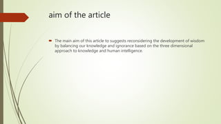 aim of the article
 The main aim of this article to suggests reconsidering the development of wisdom
by balancing our knowledge and ignorance based on the three dimensional
approach to knowledge and human intelligence.
 