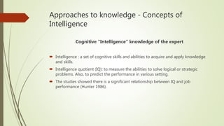 Approaches to knowledge - Concepts of
Intelligence
Cognitive “Intelligence” knowledge of the expert
 Intelligence : a set of cognitive skills and abilities to acquire and apply knowledge
and skills.
 Intelligence quotient (IQ): to measure the abilities to solve logical or strategic
problems. Also, to predict the performance in various setting.
 The studies showed there is a significant relationship between IQ and job
performance (Hunter 1986).
 