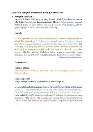 Jenis-jenis Paragraf berdasarkan Letak Kalimat Utama
1. Paragraf Deduktif
Paragraf deduktif ialah paragraf yang diawali oleh hal atau keadaan umum
lalu diikuti hal-hal atau keadaan-keadaan khusus. Sederhananya, paragraf
deduktif punya kalimat utama atau ide pokok di awal paragraf, diikuti
gagasan penjelas pada kalimat-kalimat berikutnya.
Contoh:
(1) Kini pembuatan makanan berbahan dasar buah mangrove sudah
mulai dikembangkan. (2) Salah satu kelompok masyarakat yang berupaya
untuk terus mengembangkannya adalah ibu-ibu nelayan di Balikpapan. (3)
Meskipun tidak langsung berhasil, akhirnya mereka berhasil memanfaatkan
beberapa jenis mangrove menjadi aneka makanan, seperti kolak, sayur, dan
permen. (4) Hal tersebut dilakukan dalam upaya memanfaatkan buah
mangrove menjadi makanan yang lebih berguna dan bernilai ekonomi tinggi.
Diadaptasi dari kompasiana.com.
Pembahasan:
Kalimat utama:
Kini pembuatan makanan berbahan dasar buah mangrove sudah mulai
dikembangkan.
Gagasan pokok:
Pengembangan makanan berbahan dasar buah mangrove.
Mengapa kalimat utamanya ada di awal paragraf? Sebab, hal ini terbukti dari
kalimat (2) yang mengutarakan contoh dari apa yang ada di kalimat pertama,
yakni kelompok yang mengembangkan makanan berbahan dasar mangrove.
Lalu, pada kalimat (3), ada pula contoh-contoh makanan berbahan dasar buah
mangrove. Pada kalimat (4), disampaikan tentang tujuan yang mendukung
kalimat utama dan adanya kata rujukan tersebut yang merujuk pada kalimat
(1).
 