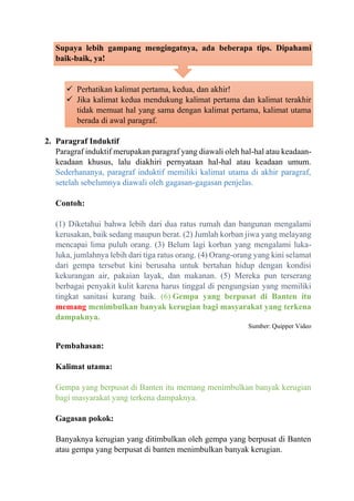 Supaya lebih gampang mengingatnya, ada beberapa tips. Dipahami
baik-baik, ya!
✓ Perhatikan kalimat pertama, kedua, dan akhir!
✓ Jika kalimat kedua mendukung kalimat pertama dan kalimat terakhir
tidak memuat hal yang sama dengan kalimat pertama, kalimat utama
berada di awal paragraf.
2. Paragraf Induktif
Paragraf induktif merupakan paragraf yang diawali oleh hal-hal atau keadaan-
keadaan khusus, lalu diakhiri pernyataan hal-hal atau keadaan umum.
Sederhananya, paragraf induktif memiliki kalimat utama di akhir paragraf,
setelah sebelumnya diawali oleh gagasan-gagasan penjelas.
Contoh:
(1) Diketahui bahwa lebih dari dua ratus rumah dan bangunan mengalami
kerusakan, baik sedang maupun berat. (2) Jumlah korban jiwa yang melayang
mencapai lima puluh orang. (3) Belum lagi korban yang mengalami luka-
luka, jumlahnya lebih dari tiga ratus orang. (4) Orang-orang yang kini selamat
dari gempa tersebut kini berusaha untuk bertahan hidup dengan kondisi
kekurangan air, pakaian layak, dan makanan. (5) Mereka pun terserang
berbagai penyakit kulit karena harus tinggal di pengungsian yang memiliki
tingkat sanitasi kurang baik. (6) Gempa yang berpusat di Banten itu
memang menimbulkan banyak kerugian bagi masyarakat yang terkena
dampaknya.
Sumber: Quipper Video
Pembahasan:
Kalimat utama:
Gempa yang berpusat di Banten itu memang menimbulkan banyak kerugian
bagi masyarakat yang terkena dampaknya.
Gagasan pokok:
Banyaknya kerugian yang ditimbulkan oleh gempa yang berpusat di Banten
atau gempa yang berpusat di banten menimbulkan banyak kerugian.
 
