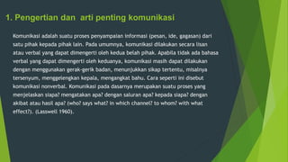 1. Pengertian dan arti penting komunikasi
Komunikasi adalah suatu proses penyampaian informasi (pesan, ide, gagasan) dari
satu pihak kepada pihak lain. Pada umumnya, komunikasi dilakukan secara lisan
atau verbal yang dapat dimengerti oleh kedua belah pihak. Apabila tidak ada bahasa
verbal yang dapat dimengerti oleh keduanya, komunikasi masih dapat dilakukan
dengan menggunakan gerak-gerik badan, menunjukkan sikap tertentu, misalnya
tersenyum, menggelengkan kepala, mengangkat bahu. Cara seperti ini disebut
komunikasi nonverbal. Komunikasi pada dasarnya merupakan suatu proses yang
menjelaskan siapa? mengatakan apa? dengan saluran apa? kepada siapa? dengan
akibat atau hasil apa? (who? says what? in which channel? to whom? with what
effect?). (Lasswell 1960).
 