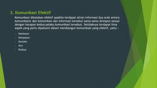 3. Komunikasi Efektif
Komunikasi dikatakan efektif apabila terdapat aliran informasi dua arah antara
komunikator dan komunikan dan informasi tersebut sama-sama direspon sesuai
dengan harapan kedua pelaku komunikasi tersebut. Setidaknya terdapat lima
aspek yang perlu dipahami dalam membangun komunikasi yang efektif, yaitu :
• Kejelasan
• Ketepatan
• Konteks
• Alur
• Budaya
 