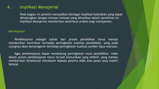 4. Implikasi Manajerial
Pada bagian ini peneliti menyajikan berbagai implikasi kebijakan yang dapat
dihubungkan dengan temuan-temuan yang dihasilkan dalam penelitian ini.
Implikasi Manajerial memberikan kontribusi praksis bagi manajemen.
Kesimpulan
Pembelajaran sebagai subset dari proses pendidikan harus mampu
memberikan kontribusi terhadap peningkatan kualitas pendidikan, yang pada
ujungnya akan berpengaruh terhadap peningkatan kualitas sumber daya manusia.
Agar pembelajaran dapat mendukung peningkatan mutu pendidikan, maka
dalam proses pembelajaran harus terjadi komunikasi yang efektif, yang mampu
memberikan kefahaman mendalam kepada peserta didik atas pesan atau materi
belajar.
 