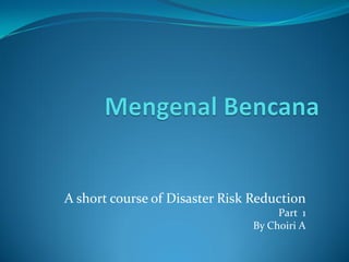 A short course of Disaster Risk Reduction
Part 1
By Choiri A
 