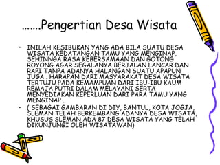 …….Pengertian Desa Wisata
• INILAH KESIBUKAN YANG ADA BILA SUATU DESA
WISATA KEDATANGAN TAMU YANG MENGINAP,
SEHINNGA RASA KEBERSAMAAN DAN GOTONG
ROYONG AGAR SEGALANYA BERJALAN LANCAR DAN
RAPI TANPA ADANYA HALANGAN SUATU APAPUN
JUGA . HARAPAN DARI MASYARAKAT DESA WISATA
TERTUJU PADA KEMAMPUAN DARI IBU-IBU KAUM
REMAJA PUTRI DALAM MELAYANI SERTA
MENYEDIAKAN KEPERLUAN DARI PARA TAMU YANG
MENGINAP .
• ( SEBAGAI GAMBARAN DI DIY, BANTUL, KOTA JOGJA,
SLEMAN TELAH BERKEMBANG ADANYA DESA WISATA,
KHUSUS SLEMAN ADA 87 DESA WISATA YANG TELAH
DIKUNJUNGI OLEH WISATAWAN)
 