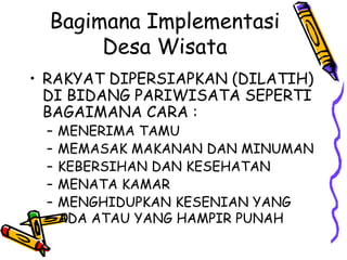 Bagimana Implementasi
Desa Wisata
• RAKYAT DIPERSIAPKAN (DILATIH)
DI BIDANG PARIWISATA SEPERTI
BAGAIMANA CARA :
– MENERIMA TAMU
– MEMASAK MAKANAN DAN MINUMAN
– KEBERSIHAN DAN KESEHATAN
– MENATA KAMAR
– MENGHIDUPKAN KESENIAN YANG
ADA ATAU YANG HAMPIR PUNAH
 