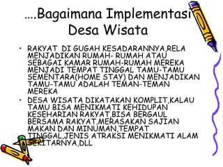 ….Bagaimana Implementasi
Desa Wisata
• RAKYAT DI GUGAH KESADARANNYA,RELA
MENJADIKAN RUMAH- RUMAH ATAU
SEBAGAI KAMAR RUMAH-RUMAH MEREKA
MENJADI TEMPAT TINGGAL TAMU-TAMU
SEMENTARA(HOME STAY) DAN MENJADIKAN
TAMU-TAMU ADALAH TEMAN-TEMAN
MEREKA
• DESA WISATA DIKATAKAN KOMPLIT,KALAU
TAMU BISA MENIKMATI KEHIDUPAN
KESEHARIAN RAKYAT,BISA BERGAUL
BERSAMA RAKYAT,MERASAKAN SAJIAN
MAKAN DAN MINUMAN,TEMPAT
TINGGAL,JENIS ATRAKSI MENIKMATI ALAM
SEKITARNYA,DLL
 