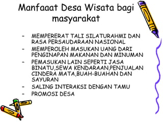 Manfaaat Desa Wisata bagi
masyarakat
– MEMPERERAT TALI SILATURAHMI DAN
RASA PERSAUDARAAN NASIONAL
– MEMPEROLEH MASUKAN UANG DARI
PENGINAPAN MAKANAN DAN MINUMAN
– PEMASUKAN LAIN SEPERTI JASA
BINATU,SEWA KENDARAAN,PENJUALAN
CINDERA MATA,BUAH-BUAHAN DAN
SAYURAN
– SALING INTERAKSI DENGAN TAMU
– PROMOSI DESA
 