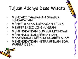 Tujuan Adanya Desa Wisata
• MENJADI TAMBAHAN SUMBER
PENDAPATAN
• MENYEDIAKAN LAPANGAN KERJA
• MEMPERBAIKI LINGKUNGAN
• MENINGKATKAN SUMBER EKONOMI
• MENINGKATKAN PERHATIAN
MASYARAKAT KEPADA SUMBER ALAM
• MENINGKATKAN KETRAMPILAN SDM
WARGA DESA.
 