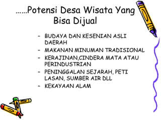 ……Potensi Desa Wisata Yang
Bisa Dijual
– BUDAYA DAN KESENIAN ASLI
DAERAH
– MAKANAN MINUMAN TRADISIONAL
– KERAJINAN,CINDERA MATA ATAU
PERINDUSTRIAN
– PENINGGALAN SEJARAH, PETI
LASAN, SUMBER AIR DLL
– KEKAYAAN ALAM
 