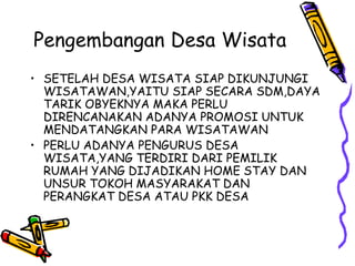 Pengembangan Desa Wisata
• SETELAH DESA WISATA SIAP DIKUNJUNGI
WISATAWAN,YAITU SIAP SECARA SDM,DAYA
TARIK OBYEKNYA MAKA PERLU
DIRENCANAKAN ADANYA PROMOSI UNTUK
MENDATANGKAN PARA WISATAWAN
• PERLU ADANYA PENGURUS DESA
WISATA,YANG TERDIRI DARI PEMILIK
RUMAH YANG DIJADIKAN HOME STAY DAN
UNSUR TOKOH MASYARAKAT DAN
PERANGKAT DESA ATAU PKK DESA
 