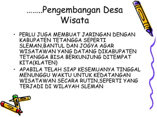 ……..Pengembangan Desa
Wisata
• PERLU JUGA MEMBUAT JARINGAN DENGAN
KABUPATEN TETANGGA SEPERTI
SLEMAN,BANTUL DAN JOGYA AGAR
WISATAWAN YANG DATANG DIKABUPATEN
TETANGGA BISA BERKUNJUNG DITEMPAT
KITA(KLATEN)
• APABILA TELAH SIAP KESEMUANYA TINGGAL
MENUNGGU WAKTU UNTUK KEDATANGAN
WISATAWAN SECARA RUTIN,SEPERTI YANG
TERJADI DI WILAYAH SLEMAN
 