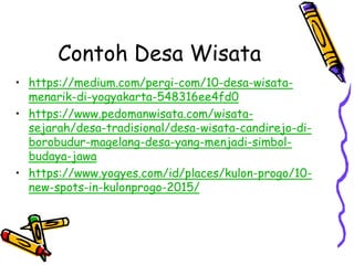 Contoh Desa Wisata
• https://medium.com/pergi-com/10-desa-wisata-
menarik-di-yogyakarta-548316ee4fd0
• https://www.pedomanwisata.com/wisata-
sejarah/desa-tradisional/desa-wisata-candirejo-di-
borobudur-magelang-desa-yang-menjadi-simbol-
budaya-jawa
• https://www.yogyes.com/id/places/kulon-progo/10-
new-spots-in-kulonprogo-2015/
 