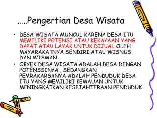 …..Pengertian Desa Wisata
• DESA WISATA MUNCUL KARENA DESA ITU
MEMILIKI POTENSI ATAU KEKAYAAN YANG
DAPAT ATAU LAYAK UNTUK DIJUAL OLEH
MAYARAKATNYA SENDIRI ATAU WISNUS
DAN WISMAN
• OBYEK DESA WISATA ADALAH DESA DENGAN
POTENSSINYA , SEDANGKAN
PEMRAKARSANYA ADALAH PENDUDUK DESA
ITU YANG MEMILIKI KEMAUAN UNTUK
MENINGKATKAN KESEJAHTERAAN PENDUDUK
 