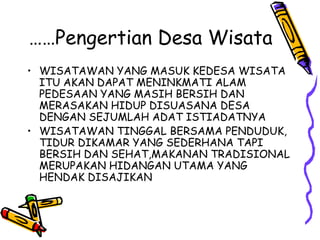 ……Pengertian Desa Wisata
• WISATAWAN YANG MASUK KEDESA WISATA
ITU AKAN DAPAT MENINKMATI ALAM
PEDESAAN YANG MASIH BERSIH DAN
MERASAKAN HIDUP DISUASANA DESA
DENGAN SEJUMLAH ADAT ISTIADATNYA
• WISATAWAN TINGGAL BERSAMA PENDUDUK,
TIDUR DIKAMAR YANG SEDERHANA TAPI
BERSIH DAN SEHAT,MAKANAN TRADISIONAL
MERUPAKAN HIDANGAN UTAMA YANG
HENDAK DISAJIKAN
 