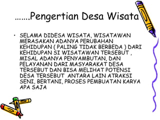 …….Pengertian Desa Wisata
• SELAMA DIDESA WISATA, WISATAWAN
MERASAKAN ADANYA PERUBAHAN
KEHIDUPAN ( PALING TIDAK BERBEDA ) DARI
KEHIDUPAN SI WISATAWAN TERSEBUT ,
MISAL ADANYA PENYAMBUTAN, DAN
PELAYANAN DARI MASYARAKAT DESA
TERSEBUT DAN BISA MELIHAT POTENSI
DESA TERSEBUT ANTARA LAIN ATRAKSI
SENI, BERTANI, PROSES PEMBUATAN KARYA
APA SAJA
 