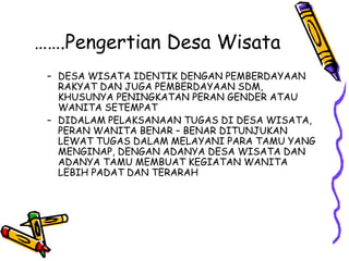 …….Pengertian Desa Wisata
– DESA WISATA IDENTIK DENGAN PEMBERDAYAAN
RAKYAT DAN JUGA PEMBERDAYAAN SDM,
KHUSUNYA PENINGKATAN PERAN GENDER ATAU
WANITA SETEMPAT
– DIDALAM PELAKSANAAN TUGAS DI DESA WISATA,
PERAN WANITA BENAR – BENAR DITUNJUKAN
LEWAT TUGAS DALAM MELAYANI PARA TAMU YANG
MENGINAP, DENGAN ADANYA DESA WISATA DAN
ADANYA TAMU MEMBUAT KEGIATAN WANITA
LEBIH PADAT DAN TERARAH
 