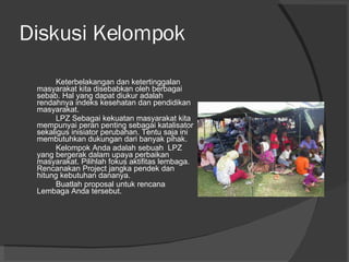 Diskusi Kelompok Keterbelakangan dan ketertinggalan masyarakat kita disebabkan oleh berbagai sebab. Hal yang dapat diukur adalah rendahnya indeks kesehatan dan pendidikan masyarakat.  LPZ Sebagai kekuatan masyarakat kita mempunyai peran penting sebagai katalisator sekaligus inisiator perubahan. Tentu saja ini membutuhkan dukungan dari banyak pihak.  Kelompok Anda adalah sebuah  LPZ yang bergerak dalam upaya perbaikan masyarakat. Pilihlah fokus aktifitas lembaga. Rencanakan Project jangka pendek dan hitung kebutuhan dananya. Buatlah proposal untuk rencana Lembaga Anda tersebut. 