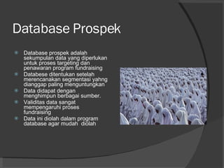 Database Prospek Database prospek adalah sekumpulan data yang diperlukan untuk proses targeting dan  penawaran program fundraising Databese ditentukan setelah merencanakan segmentasi yahng dianggap paling menguntungkan Data didapat dengan menghimpun berbagai sumber. Validitas data sangat mempengaruhi proses fundraising Data ini diolah dalam program database agar mudah  diolah 
