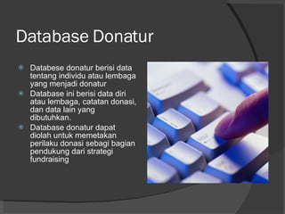 Database Donatur Databese donatur berisi data tentang individu atau lembaga yang menjadi donatur Database ini berisi data diri atau lembaga, catatan donasi, dan data lain yang dibutuhkan. Database donatur dapat diolah untuk memetakan perilaku donasi sebagi bagian pendukung dari strategi fundraising 