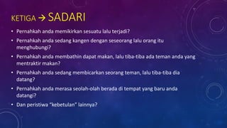 KETIGA  SADARI
• Pernahkah anda memikirkan sesuatu lalu terjadi?
• Pernahkah anda sedang kangen dengan seseorang lalu orang itu
menghubungi?
• Pernahkah anda membathin dapat makan, lalu tiba-tiba ada teman anda yang
mentraktir makan?
• Pernahkah anda sedang membicarkan seorang teman, lalu tiba-tiba dia
datang?
• Pernahkah anda merasa seolah-olah berada di tempat yang baru anda
datangi?
• Dan peristiwa “kebetulan” lainnya?
 