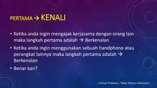PERTAMA  KENALI
• Ketika anda ingin mengajak kerjasama dengan orang lain
maka langkah pertama adalah  Berkenalan
• Ketika anda ingin menggunakan sebuah handphone atau
perangkat lainnya maka langkah pertama adalah 
Berkenalan
• Benar kan?
:: Firman Pratama – Pakar Pikiran Indonesia ::
 