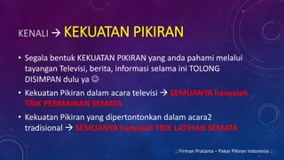 KENALI  KEKUATAN PIKIRAN
• Segala bentuk KEKUATAN PIKIRAN yang anda pahami melalui
tayangan Televisi, berita, informasi selama ini TOLONG
DISIMPAN dulu ya 
• Kekuatan Pikiran dalam acara televisi  SEMUANYA hanyalah
TRIK PERMAINAN SEMATA
• Kekuatan Pikiran yang dipertontonkan dalam acara2
tradisional  SEMUANYA hanyalah TRIK LATIHAN SEMATA
:: Firman Pratama – Pakar Pikiran Indonesia ::
 
