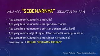 LALU APA “SEBENARNYA” KEKUATAN PIKIRAN
• Apa yang membuatmu bisa menulis?
• Apa yang bisa membuatmu mengendarai mobil?
• Apa yang bisa membuatmu berjalan dengan kedua kaki?
• Apa yang membuat jantungmu tetap berdetak walaupun tidur?
• Apa yang membuatmu bisa mengingat nama-nama?
• Jawabannya  ITULAH “KEKUATAN PIKIRAN”
:: Firman Pratama – Pakar Pikiran Indonesia ::
 