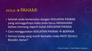KEDUA  PAHAMI
• Setelah anda berkenalan dengan KEKUATAN PIKIRAN
yang sesungguhnya maka anda harus MEMAHAMI
bahwa memang seperti itulah KEKUATAN PIKIRAN
• Cara menggunakan KEKUATAN PIKIRAN  BERPIKIR
• Semua orang yang masih bernafas maka PASTI SELALU
Berpikir, benar?
:: Firman Pratama – Pakar Pikiran Indonesia ::
 