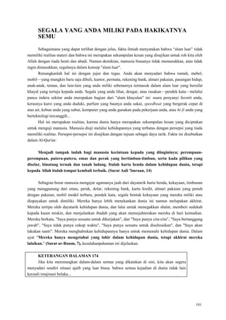 101
SEGALA YANG ANDA MILIKI PADA HAKIKATNYA
SEMU
Sebagaimana yang dapat terlihat dengan jelas, fakta ilmiah menyatakan bahwa ―alam luar‖ tidak
memiliki realitas materi dan bahwa ini merupakan sekumpulan kesan yang disajikan untuk roh kita oleh
Allah dengan tiada henti dan abadi. Namun demikian, manusia biasanya tidak memasukkan, atau tidak
ingin dimasukkan, segalanya dalam konsep "alam luar".
Renungkanlah hal ini dengan jujur dan tegas. Anda akan menyadari bahwa rumah, mebel,
mobil—yang mungkin baru saja dibeli, kantor, permata, rekening bank, almari pakaian, pasangan hidup,
anak-anak, teman, dan lain-lain yang anda miliki sebenarnya termasuk dalam alam luar yang bersifat
khayal yang tertuju kepada anda. Segala yang anda lihat, dengar, atau rasakan—pendek kata—melalui
panca indera sekitar anda merupakan bagian dari "alam khayalan" ini: suara penyanyi favorit anda,
kerasnya kursi yang anda duduki, parfum yang baunya anda sukai, speedboat yang bergerak cepat di
atas air, kebun anda yang subur, komputer yang anda gunakan pada pekerjaan anda, atau hi-fi anda yang
berteknologi tercanggih...
Hal ini merupakan realitas, karena dunia hanya merupakan sekumpulan kesan yang diciptakan
untuk menguji manusia. Manusia diuji melalui kehidupannya yang terbatas dengan persepsi yang tiada
memiliki realitas. Persepsi-persepsi ini disajikan dengan tujuan sebagai daya tarik. Fakta ini disebutkan
dalam Al-Qur'an:
Menjadi tampak indah bagi manusia kecintaan kepada yang diingininya; perempuan-
perempuan, putera-putera, emas dan perak yang bertimbun-timbun, serta kuda pilihan yang
diselar, binatang ternak dan tanah ladang. Itulah harta benda dalam kehidupan dunia, tetapi
kepada Allah itulah tempat kembali terbaik. (Surat Aali 'Imraan, 14)
Sebagian besar manusia mengejar agamanya jauh dari dayatarik harta benda, kekayaan, timbunan
yang menggunung dari emas, perak, dolar, rekening bank, kartu kredit, almari pakaian yang penuh
dengan pakaian, mobil model terbaru, pendek kata, segala bentuk kekayaan yang mereka miliki atau
diupayakan untuk dimiliki. Mereka hanya lebih menekankan dunia ini namun melupakan akhirat.
Mereka tertipu oleh dayatarik kehidupan dunia, dan lalai untuk menegakkan shalat, memberi sedekah
kepada kaum miskin, dan menjalankan ibadah yang akan mensejahterakan mereka di hari kemudian.
Mereka berkata, "Saya punya sesuatu untuk dikerjakan", dan "Saya punya cita-cita", "Saya bertanggung
jawab", "Saya tidak punya cukup waktu", "Saya punya sesuatu untuk diselesaikan", dan "Saya akan
lakukan nanti". Mereka menghabiskan kehidupannya hanya untuk memenuhi kehidupan dunia. Dalam
ayat "Mereka hanya mengetahui yang lahir dalam kehidupan dunia, tetapi akhirat mereka
lalaikan." (Surat ar-Ruum, 7), kesalahanpahaman ini dijelaskan.
KETERANGAN HALAMAN 174
Jika kita merenungkan dalam-dalam semua yang dikatakan di sini, kita akan segera
menyadari sendiri situasi ajaib yang luar biasa: bahwa semua kejadian di dunia tidak lain
kecuali imajinasi belaka...
 