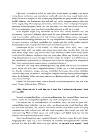 102
Fakta yang kita gambarkan di bab ini, yaitu bahwa segala sesuatu merupakan kesan, sangat
penting karena implikasinya yang menyebabkan segala nafsu dan batas-batas menjadi tiada berarti.
Pembuktian fakta ini menjelaskan bahwa segala yang orang miliki atau yang diusahakan keras untuk
dimiliki—kekayaan yang dicari dengan rakus, anak-anak yang mereka banggakan, pasangan hidup yang
mereka anggap paling dekat dengannya, teman-teman, tubuh mereka, status sosial yang mereka yakini
terpandang, sekolah yang mereka hadiri, hari libur yang mereka isi—tiada berarti selain sekadar ilusi.
Karena itu, segala upaya, waktu yang dihabiskan, dan ketamakannya, terbukti sia-sia belaka.
Inilah penyebab banyak orang membodohi diri-sendiri ketika mereka menimbun harta dan
kekayaan atau ―kapal yachts, helikopter, saham, rumah dan tanah" seolah-olah benar-benar ada. Orang-
orang itu memamerkan kapal yacht, mobil, tiada henti membicarakan kekayaan mereka, menganggap
kedudukan mereka lebih tinggi dari orang lain, dan tetap mengira bahwa mereka berhasil karena semua
ini; mereka semestinya benar-benar memikirkan jenis keadaan yang akan mereka temukan sendiri di
dalamnya segera setelah menyadari bahwa kesuksesan itu tiada lain kecuali ilusi belaka.
Pemandangan ini juga terlihat berulang kali dalam mimpi. Dalam mimpi, mereka juga
mempunyai rumah, mobil yang melaju cepat, permata yang sangat indah, tumpukan dolar, emas dan
perak. Dalam mimpi, mereka juga berkedudukan tinggi, mempunyai pabrik sendiri dengan jutaan
pekerja, memiliki kekuasaan atas banyak orang, dan mengenakan pakaian yang dikagumi oleh setiap
orang. Sebagaimana orang yang membanggakan miliknya terjaga dari mimpinya akan ditertawakan, ia
pasti juga akan diejek bila memamerkan kesan yang ia lihat di dunia ini. Apa yang ia lihat baik yang ada
dalam mimpi maupun di dunia hanya merupakan kesan di dalam benaknya.
Begitu pula, cara orang bereaksi terhadap peristiwa yang mereka alami di dunia akan membuat
mereka merasa malu ketika mereka menyadari realitasnya. Mereka yang berselisih satu dengan yang
lain, berdebat mati-matian, menipu, menyuap, memalsukan, berbohong, kikir, banyak melakukan
kesalahan kepada orang lain, memukul, dan mengutuk orang lain, sewenang-wenang, bernafsu mengejar
jabatan dan kedudukan, iri hati, dan pamer, akan tercemar ketika mereka menyadari telah melakukan
semua ini di alam mimpi.
Karena Allah menciptakan semua kesan ini, Pemilik Akhir segala yang ada dan tiada ialah Allah
sendiri. Fakta ini ditekankan dalam Al-Qur'an:
Milik Allah segala yang di langit dan yang di bumi. Dan Ia meliputi segala sesuatu (Surat
an-Nisaa‟, 126)
Sungguh merupakan kebodohan besar mencampakkan agama demi memenuhi hawa nafsu yang
bersifat khayalan dan kehilangan kehidupan kekal yang berarti kehilangan selama-lamanya.
Pada tahap ini, satu hal mesti diperhatikan. Ini tidak berarti bahwa "hak milik, kekayaan, anak,
pasangan hidup, teman, kedudukan yang anda miliki yang dengannya anda menjadi bakhil atau kikir,
akan sirna cepat atau lambat, dan karena itu tidak berarti apa-apa", tetapi bahwa "semua milik yang
tampaknya anda miliki itu benar-benar tidak ada, tetapi semuanya itu hanya mimpi yang terdiri dari
kesan-kesan yang Allah tunjukkan kepada anda untuk menguji anda". Seperti yang anda lihat, ada
perbedaan mencolok antara dua pernyataan tersebut.
Meski manusia tidak ingin segera mengakui kebenaran ini dan justru menipu diri-sendiri dengan
menganggap bahwa segala yang ia miliki benar-benar ada, ia akhirnya meninggal dan di hari kemudian
segalanya akan jelas ketika kita dibangkitkan lagi. Pada hari itu "tajamlah mata manusia" (Surat
 