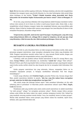 103
Qaaf, 22) dan kita akan melihat segalanya lebih jelas. Meskipun demikian, jika kita telah menghabiskan
kehidupan kita mengejar tujuan yang bersifat khayalan itu, kita akan berkeinginan tidak pernah hidup
dalam kehidupan ini dan berkata "Wahai! Cobalah kematian cukup menyudahi aku! Harta
kekayaanku tak bermanfaat bagiku! Kekuasaanku pun hancur semua!” (Surat al-Haaqqah, 27-
29).
Di sisi lain, yang semestinya dilakukan oleh orang bijaksana adalah berupaya memahami realitas
terbesar alam semesta di sini di dunia ini, ketika ia masih punya banyak waktu. Kalau tidak, ia akan
menghabiskan seluruh hidupnya mengejar impian dan menghadapi hukuman yang menyedihkan pada
akhirnya. Dalam Al-Qur'an, keadaan akhir manusia yang mengejar ilusi (atau khayalan) di dunia ini dan
melupakan Penciptanya, dinyatakan sebagai berikut:
Tetapi mereka yang kafir, amal mereka seperti bayangan di padang pasir, yang oleh orang
yang sedang kehausan dikira air, sehingga bila ia sampai ke tempatnya, tak ada apa-apa, tetapi
yang ditemuinya Allah bersama dia, dan Allah membuat perhitungan. (Surat an-Nuur, 39)
RUSAKNYA LOGIKA MATERIALISME
Dari awal bab ini, jelas dinyatakan bahwa zat tidak mempunyai keberadaan mutlak, tidak seperti
pernyataan penganut materialisme, tetapi merupakan sekumpulan kesan indera yang diciptakan oleh
Allah. Penganut materialisme menolak realitas bukti ini, yang merusak filsafat mereka, dengan cara
yang sangat dogmatis dan mengemukakan antitesis yang tidak berdasar.
Contohnya, salah satu pembela terbesar filsafat materialisme di abad 20, seorang Marxis yang
tekun, George Politzer, untuk keberadaan zat, memberikan "contoh bus" sebagai "bukti terbesar".
Menurut Politzer, para filsuf yang berpikir bahwa zat hanya merupakan persepsi yang bergerak menjauh
seperti ketika mereka melihat sebuah bus akan bergerak dan hal ini merupakan bukti keberadaan fisik
zat.34
Ketika penganut materialisme lain yang terkemuka, Johnson, mengatakan bahwa zat itu
merupakan sekumpulan persepsi, ia berupaya membuktikan keberadaan fisik batu dengan
menendangnya.35
Contoh serupa diberikan oleh Friedrich Engels, penasehat Politzer dan, bersama dengan Karl
Marx, pendiri materialisme dialektik. Ia menulis, "jika kue yang kita makan hanya merupakan
persepsi, maka kue itu tidak akan menghentikan rasa lapar kita".36
Ada contoh serupa dan beberapa kalimat seperti "anda memahami keberadaan zat jika anda
terbanting jatuh di permukaan" di buku-buku penulis materialisme terkenal seperti Marx, Engels,
Lenin dan lain-lain.
Pemahaman salah yang memberi jalan untuk contoh-contoh materialisme ini adalah menafsirkan
"zat ialah persepsi" sebagai "zat merupakan permainan cahaya". Mereka mengira bahwa persepsi
terbatas untuk dilihat dan bahwa indera lain seperti sentuhan mempunyai korelasi fisik. Sebuah bus
yang menabrak seseorang membuat mereka berkata "awas, bus menabrak, karena itu bukan persepsi".
Mereka tidak memahami bahwa semua persepsi yang dialami selama bus menabrak, seperti keras,
tabrakan, sakit, juga terbentuk dalam otak.
 