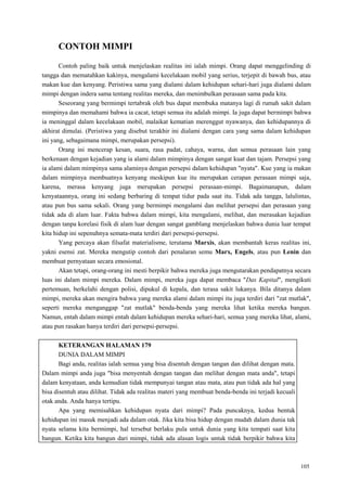 105
CONTOH MIMPI
Contoh paling baik untuk menjelaskan realitas ini ialah mimpi. Orang dapat menggelinding di
tangga dan mematahkan kakinya, mengalami kecelakaan mobil yang serius, terjepit di bawah bus, atau
makan kue dan kenyang. Peristiwa sama yang dialami dalam kehidupan sehari-hari juga dialami dalam
mimpi dengan indera sama tentang realitas mereka, dan menimbulkan perasaan sama pada kita.
Seseorang yang bermimpi tertabrak oleh bus dapat membuka matanya lagi di rumah sakit dalam
mimpinya dan memahami bahwa ia cacat, tetapi semua itu adalah mimpi. Ia juga dapat bermimpi bahwa
ia meninggal dalam kecelakaan mobil, malaikat kematian merenggut nyawanya, dan kehidupannya di
akhirat dimulai. (Peristiwa yang disebut terakhir ini dialami dengan cara yang sama dalam kehidupan
ini yang, sebagaimana mimpi, merupakan persepsi).
Orang ini mencerap kesan, suara, rasa padat, cahaya, warna, dan semua perasaan lain yang
berkenaan dengan kejadian yang ia alami dalam mimpinya dengan sangat kuat dan tajam. Persepsi yang
ia alami dalam mimpinya sama alaminya dengan persepsi dalam kehidupan "nyata". Kue yang ia makan
dalam mimpinya membuatnya kenyang meskipun kue itu merupakan cerapan perasaan mimpi saja,
karena, merasa kenyang juga merupakan persepsi perasaan-mimpi. Bagaimanapun, dalam
kenyataannya, orang ini sedang berbaring di tempat tidur pada saat itu. Tidak ada tangga, lalulintas,
atau pun bus sama sekali. Orang yang bermimpi mengalami dan melihat persepsi dan perasaan yang
tidak ada di alam luar. Fakta bahwa dalam mimpi, kita mengalami, melihat, dan merasakan kejadian
dengan tanpa korelasi fisik di alam luar dengan sangat gamblang menjelaskan bahwa dunia luar tempat
kita hidup ini sepenuhnya semata-mata terdiri dari persepsi-persepsi.
Yang percaya akan filsafat materialisme, terutama Marxis, akan membantah keras realitas ini,
yakni esensi zat. Mereka mengutip contoh dari penalaran semu Marx, Engels, atau pun Lenin dan
membuat pernyataan secara emosional.
Akan tetapi, orang-orang ini mesti berpikir bahwa mereka juga mengutarakan pendapatnya secara
luas ini dalam mimpi mereka. Dalam mimpi, mereka juga dapat membaca "Das Kapital", mengikuti
pertemuan, berkelahi dengan polisi, dipukul di kepala, dan terasa sakit lukanya. Bila ditanya dalam
mimpi, mereka akan mengira bahwa yang mereka alami dalam mimpi itu juga terdiri dari "zat mutlak",
seperti mereka menganggap "zat mutlak" benda-benda yang mereka lihat ketika mereka bangun.
Namun, entah dalam mimpi entah dalam kehidupan mereka sehari-hari, semua yang mereka lihat, alami,
atau pun rasakan hanya terdiri dari persepsi-persepsi.
KETERANGAN HALAMAN 179
DUNIA DALAM MIMPI
Bagi anda, realitas ialah semua yang bisa disentuh dengan tangan dan dilihat dengan mata.
Dalam mimpi anda juga "bisa menyentuh dengan tangan dan melihat dengan mata anda", tetapi
dalam kenyataan, anda kemudian tidak mempunyai tangan atau mata, atau pun tidak ada hal yang
bisa disentuh atau dilihat. Tidak ada realitas materi yang membuat benda-benda ini terjadi kecuali
otak anda. Anda hanya tertipu.
Apa yang memisahkan kehidupan nyata dari mimpi? Pada puncaknya, kedua bentuk
kehidupan ini masuk menjadi ada dalam otak. Jika kita bisa hidup dengan mudah dalam dunia tak
nyata selama kita bermimpi, hal tersebut berlaku pula untuk dunia yang kita tempati saat kita
bangun. Ketika kita bangun dari mimpi, tidak ada alasan logis untuk tidak berpikir bahwa kita
 