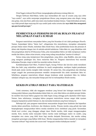 107
Filsuf Inggris terkenal David Hume mengungkapkan pikirannya tentang fakta ini:
Dengan berbicara blak-blakan, ketika saya memasukkan diri saya di sesuatu yang saya sebut
"saya sendiri", saya selalu menjumpai penginderaan khusus yang mengenai panas atau dingin, terang
atau gelap, cinta atau benci, pahit atau manis atau keadaan-keadaan lainnya. Tanpa keberadaan persepsi,
saya tidak pernah dapat mencerap diri saya sendiri pada waktu tertentu dan saya tidak bisa mengamati
apa pun kecuali persepsi.37
PEMBENTUKAN PERSEPSI DI OTAK BUKAN FILSAFAT
MELAINKAN FAKTA ILMIAH
Penganut materialisme menyatakan bahwa yang kita bicarakan di sini ialah pandangan filosofis.
Namun, berpendapat bahwa "dunia luar", sebagaimana kita menyebutnya, merupakan sekumpulan
persepsi bukan materi filsafat, melainkan fakta ilmiah biasa. Jalan pembentukan kesan dan perasaan di
dalam otak diajarkan dengan rinci di sekolah-sekolah kedokteran. Fakta-fakta ini, yang dibuktikan oleh
ilmu pengetahuan abad ke-20 khususnya fisika, jelas menunjukkan bahwa zat tidak mempunyai realitas
mutlak dan bahwa, dalam ertian tertentu, setiap orang sedang menyaksikan "monitor di otaknya".
Semua orang yang mempercayai ilmu pengetahuan, yang atheis, yang Buddhis, atau pun orang
yang menganut pandangan lain, harus menerima fakta ini. Penganut materialisme bisa menolak
keberadaan Pencipta, tetapi ia tidak bisa menolak realitas ilmiah ini.
Ketidakmampuan Karl Marx, Friedrich Engels, George Politzer dan lain-lain untuk memahami
fakta dan bukti yang sedemikian sederhana itu masih mengherankan, meskipun tingkat pemahaman
ilmiah pada zaman mereka mungkin tidak memadai. Di zaman kita, ilmu pengetahuan dan teknologi
sangat canggih dan penemuan-penemuan mutakhir mempermudah kita untuk memahami fakta ini.
Sebaliknya, penganut materialisme diliputi dengan ketakutan untuk memahami fakta ini, bahkan
sekalipun sebagian saja, dan menyadari betapa pasti hal ini melumpuhkan filsafat mereka.
KEKHAWATIRAN HEBAT PARA MATERIALIS
Untuk sementara, tidak ada tanggapan mendasar yang berasal dari kalangan materialis Turki
tentang pokok bahasan yang dikemukakan dalam buku ini, yaitu fakta bahwa zat adalah persepsi belaka.
Ini memberi kita kesan bahwa gagasan kita tidak begitu terang sehingga perlu dijelaskan lebih lanjut.
Namun, lama sebelumnya, terungkap bahwa penganut materialisme merasa sangat tidak nyaman
mengenai kepopuleran pokok bahasan ini, dan merasakan ketakutan yang besar tentang ini.
Beberapa kali, para penganut materialisme menyuarakan dengan keras ketakutan dan kepanikan
mereka dalam penerbitan, konferensi, dan lokakarya mereka. Wacana mereka yang gelisah dan tiada
berpengharapan mengisyaratkan bahwa mereka menderita krisis intelektual yang parah. Keruntuhan
ilmiah teori evolusi, yang dianggap sebagai dasar filsafat mereka, telah sangat menggoncangkan
mereka. Kini, mereka mulai menyadari bahwa mereka mulai kehilangan materi itu sendiri, yang
merupakan arus utama yang lebih besar bagi mereka daripada Darwinisme, dan mereka sedang
mengalami goncangan yang bahkan lebih besar. Mereka mengumumkan bahwa masalah ini merupakan
"ancaman terbesar" bagi mereka dan secara total ―mengoyak struktur kebudayaan mereka‖.
 