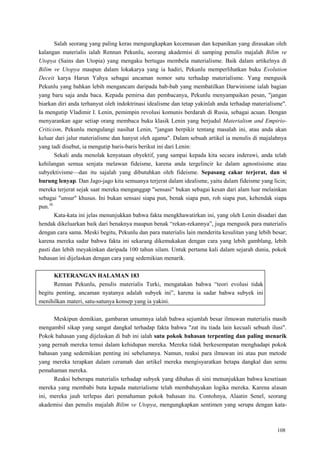 108
Salah seorang yang paling keras mengungkapkan kecemasan dan kepanikan yang dirasakan oleh
kalangan materialis ialah Rennan Pekunlu, seorang akademisi di samping penulis majalah Bilim ve
Utopya (Sains dan Utopia) yang mengaku bertugas membela materialisme. Baik dalam artikelnya di
Bilim ve Utopya maupun dalam lokakarya yang ia hadiri, Pekunlu memperlihatkan buku Evolution
Deceit karya Harun Yahya sebagai ancaman nomor satu terhadap materialisme. Yang mengusik
Pekunlu yang bahkan lebih mengancam daripada bab-bab yang membatilkan Darwinisme ialah bagian
yang baru saja anda baca. Kepada pemirsa dan pembacanya, Pekunlu menyampaikan pesan, "jangan
biarkan diri anda terhanyut oleh indoktrinasi idealisme dan tetap yakinlah anda terhadap materialisme".
Ia mengutip Vladimir I. Lenin, pemimpin revolusi komunis berdarah di Rusia, sebagai acuan. Dengan
menyarankan agar setiap orang membaca buku klasik Lenin yang berjudul Materialism and Empirio-
Criticism, Pekunlu mengulangi nasihat Lenin, "jangan berpikir tentang masalah ini, atau anda akan
keluar dari jalur materialisme dan hanyut oleh agama". Dalam sebuah artikel ia menulis di majalahnya
yang tadi disebut, ia mengutip baris-baris berikut ini dari Lenin:
Sekali anda menolak kenyataan obyektif, yang sampai kepada kita secara inderawi, anda telah
kehilangan semua senjata melawan fideisme, karena anda tergelincir ke dalam agnostisisme atau
subyektivisme—dan itu sajalah yang dibutuhkan oleh fideisme. Sepasang cakar terjerat, dan si
burung lenyap. Dan Jago-jago kita semuanya terjerat dalam idealisme, yaitu dalam fideisme yang licin;
mereka terjerat sejak saat mereka menganggap "sensasi" bukan sebagai kesan dari alam luar melainkan
sebagai "unsur" khusus. Ini bukan sensasi siapa pun, benak siapa pun, roh siapa pun, kehendak siapa
pun.38
Kata-kata ini jelas menunjukkan bahwa fakta mengkhawatirkan ini, yang oleh Lenin disadari dan
hendak dikeluarkan baik dari benaknya maupun benak ―rekan-rekannya‖, juga mengusik para materialis
dengan cara sama. Meski begitu, Pekunlu dan para materialis lain menderita kesulitan yang lebih besar;
karena mereka sadar bahwa fakta ini sekarang dikemukakan dengan cara yang lebih gamblang, lebih
pasti dan lebih meyakinkan daripada 100 tahun silam. Untuk pertama kali dalam sejarah dunia, pokok
bahasan ini dijelaskan dengan cara yang sedemikian menarik.
KETERANGAN HALAMAN 183
Rennan Pekunlu, penulis materialis Turki, mengatakan bahwa ―teori evolusi tidak
begitu penting, ancaman nyatanya adalah subyek ini‖, karena ia sadar bahwa subyek ini
menihilkan materi, satu-satunya konsep yang ia yakini.
Meskipun demikian, gambaran umumnya ialah bahwa sejumlah besar ilmuwan materialis masih
mengambil sikap yang sangat dangkal terhadap fakta bahwa "zat itu tiada lain kecuali sebuah ilusi".
Pokok bahasan yang dijelaskan di bab ini ialah satu pokok bahasan terpenting dan paling menarik
yang pernah mereka temui dalam kehidupan mereka. Mereka tidak berkesempatan menghadapi pokok
bahasan yang sedemikian penting ini sebelumnya. Namun, reaksi para ilmuwan ini atau pun metode
yang mereka terapkan dalam ceramah dan artikel mereka mengisyaratkan betapa dangkal dan semu
pemahaman mereka.
Reaksi beberapa materialis terhadap subyek yang dibahas di sini menunjukkan bahwa kesetiaan
mereka yang membabi buta kepada materialisme telah membahayakan logika mereka. Karena alasan
ini, mereka jauh terlepas dari pemahaman pokok bahasan itu. Contohnya, Alaatin Senel, seorang
akademisi dan penulis majalah Bilim ve Utopya, mengungkapkan sentimen yang serupa dengan kata-
 