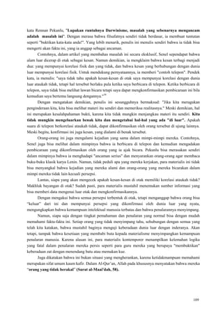 109
kata Rennan Pekunlu, "Lupakan runtuhnya Darwinisme, masalah yang sebenarnya mengancam
adalah masalah ini". Dengan merasa bahwa filsafatnya sendiri tidak berdasar, ia membuat tuntutan
seperti "buktikan kata-kata anda!". Yang lebih menarik, penulis ini menulis sendiri bahwa ia tidak bisa
mengerti akan fakta ini, yang ia anggap sebagai ancaman.
Contohnya, dalam artikel yang membahas masalah ini secara eksklusif, Senel sependapat bahwa
alam luar dicerap di otak sebagai kesan. Namun demikian, ia mengklaim bahwa kesan terbagi menjadi
dua: yang mempunyai korelasi fisik dan yang tidak, dan bahwa kesan yang berhubungan dengan dunia
luar mempunyai korelasi fisik. Untuk mendukung pernyataannya, ia memberi "contoh telepon". Pendek
kata, ia menulis: "saya tidak tahu apakah kesan-kesan di otak saya mempunyai korelasi dengan dunia
luar ataukah tidak, tetapi hal tersebut berlaku pula ketika saya berbicara di telepon. Ketika berbicara di
telepon, saya tidak bisa melihat lawan bicara tetapi saya dapat mengkonfirmasikan pembicaraan ini bila
kemudian saya bertemu langsung dengannya."39
Dengan mengatakan demikian, penulis ini sesungguhnya bermaksud: "Jika kita meragukan
penginderaan kita, kita bisa melihat materi itu sendiri dan memeriksa realitasnya." Meski demikian, hal
ini merupakan kesalahpahaman bukti, karena kita tidak mungkin menjangkau materi itu sendiri. Kita
tidak mungkin mengeluarkan benak kita dan mengetahui hal-hal yang ada "di luar". Apakah
suara di telepon berkorelasi ataukah tidak, dapat dikonfirmasikan oleh orang tersebut di ujung lainnya.
Meski begitu, konfirmasi ini juga kesan, yang dialami di benak tersebut.
Orang-orang ini juga mengalami kejadian yang sama dalam mimpi-mimpi mereka. Contohnya,
Senel juga bisa melihat dalam mimpinya bahwa ia berbicara di telepon dan kemudian mengadakan
pembicaraan yang dikonfirmasikan oleh orang yang ia ajak bicara. Pekunlu bisa merasakan sendiri
dalam mimpinya bahwa ia menghadapi "ancaman serius" dan menyarankan orang-orang agar membaca
buku-buku klasik karya Lenin. Namun, tidak peduli apa yang mereka kerjakan, para materialis ini tidak
bisa menyangkal bahwa kejadian yang mereka alami dan orang-orang yang mereka bicarakan dalam
mimpi mereka tidak lain kecuali persepsi.
Lantas, siapa yang akan mengecek apakah kesan-kesan di otak memiliki korelasi ataukah tidak?
Makhluk bayangan di otak? Sudah pasti, para materialis mustahil menemukan sumber informasi yang
bisa memberi data mengenai luar otak dan mengkonfirmasikannya.
Dengan mengakui bahwa semua persepsi terbentuk di otak, tetapi menganggap bahwa orang bisa
―keluar‖ dari ini dan mempunyai persepsi yang dikonfirmasi oleh dunia luar yang nyata,
mengungkapkan bahwa kemampuan intelektual manusia terbatas dan bahwa penalarannya menyimpang.
Namun, siapa saja dengan tingkat pemahaman dan penalaran yang normal bisa dengan mudah
memahami fakta-fakta ini. Setiap orang yang tidak menyimpang tahu, sehubungan dengan semua yang
telah kita katakan, bahwa mustahil baginya menguji keberadaan dunia luar dengan inderanya. Akan
tetapi, tampak bahwa kesetiaan yang membabi buta kepada materialisme menyimpangkan kemampuan
penalaran manusia. Karena alasan ini, para materialis kontemporer menampilkan kelemahan logika
yang fatal dalam penalaran mereka persis seperti para guru mereka yang berupaya "membuktikan"
keberadaan zat dengan menendang batu atau memakan kue.
Juga dikatakan bahwa ini bukan situasi yang mengherankan, karena ketidakmampuan memahami
merupakan sifat umum kaum kafir. Dalam Al-Qur‘an, Allah pada khususnya menyatakan bahwa mereka
―orang yang tidak berakal‖ (Surat al-Maai'dah, 58).
 