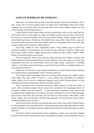 11
SANGAT SEIMBANG DI ANGKASA
Sebenarnya, teori ledakan dahsyat lebih menyulitkan penganut materialisme daripada si filosof
ateis, Antony Flew. Ini karena ledakan dahsyat itu bukan hanya membuktikan bahwa alam semesta
diciptakan dari sesuatu yang tidak ada, tetapi juga bahwa alam semesta diadakan dengan cara yang
sangat terencana, sistematis dan terkontrol.
Ledakan Dahsyat terjadi dengan ledakan dari titik yang berisikan semua zat dan energi dari alam
semesta dan tersebar di ruang angkasa ke segala arah dengan kecepatan yang luar biasa. Lepas dari zat
dan energi ini, terjadi keseimbangan luar biasa yang berisikan galaksi, bintang, matahari, bumi dan
semua benda langit lainnya. Selanjutnya, terbentuklah hukum yang disebut ‗hukum fisika‘, yang sama
di seluruh penjuru alam semesta dan tidak berubah. Semua ini menunjukkkan bahwa tata aturan yang
sempurna muncul setelah terjadinya Ledakan Dahsyat.
Akan tetapi, ledakan ini tidak menghasilkan tatanan. Semua ledakan yang bisa diamati ini
cenderung berbahaya, menceraiberaikan dan merusak apa yang sudah ada. Contohnya, ledakan atom
dan hidrogen, ledakan dinamit, ledakan gunung berapi, ledakan gas alam, ledakan matahari: semua
ledakan ini memiliki pengaruh yang merusak.
Jika kita mengetahui tatanan yang terperinci setelah terjadinya suatu ledakan--contohnya, jika
ledakan di bawah tanah memunculkan karya seni yang sempurna, istana yang megah, atau rumah yang
mengesankan--maka kita bisa berkesimpulan bahwa ada campur tangan ‗supranatural‘ di belakang
ledakan ini dan bahwa semua bagian-bagian yang tersebar karena ledakan itu bergerak dengan cara
yang sangat tidak terkontrol.
Kutipan dari Sir Fred Hoyle, yang mengakui kesalahannya itu setelah bertahun-tahun menentang
teori Ledakan Dahsyat, mengungkapkan situasi ini dengan sangat baik:
Teori ledakan dahsyat berpendapat bahwa alam semesta dimulai dengan suatu ledakan tunggal.
Tetapi seperti yang dapat dilihat di bawah ini, suatu ledakan hanya memisahkan zat, sedangkan
ledakan dahsyat secara misterius menghasilkan pengaruh yang bertolak belakang--dengan zat yang
menumpuk atau menyatu bersama-sama dalam bentuk galaksi-galaksi.6
Seraya menyatakan bahwa penunaian keteraturan Ledakan Dahsyat itu tidak bersesuaian, ia
secara yakin menafsirkan ledakan dahsyat dengan bias materialistik dan menganggap bahwa ini
merupakan ‗ledakan yang tak terkontrol‘. Ia pada kenyataanya merupakan orang yang bersifat
kontradiktif-sendiri dengan begitu saja membuat pernyataan sedemikian itu untuk menolak keberadaan
Sang Pencipta. Alasan kita, jika tata aturan yang luar biasa itu muncul dengan suatu ledakan, maka
konsep ―ledakan yang tak terkendali‖ sebaiknya dikesampingkan, dan harus diterima bahwa ledakan
tersebut dikendalikan secara luar biasa.
Segi lain dari tatanan luar biasa yang terbentuk pada alam semesta yang melalui Ledakan Dahsyat
ini ialah penciptaan ‗alam yang dapat dihuni‘. Syarat pembentukan planet yang dapat dihuni ini begitu
banyak dan begitu rumit sehingga hampir tak mungkin terbayang bahwa pembentukan planet ini secara
kebetulan.
Paul Davies, profesor masyhur fisika teoretis, menghitung seberapa ‗baik penyetelan‘ langkah
peluasan setelah terjadi Ledakan Dahsyat, dan ia mendapatkan kesimpulan yang menakjubkan. Menurut
 