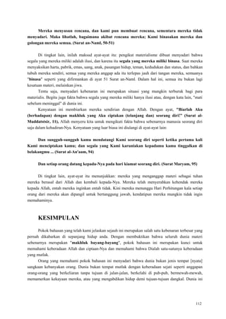 112
Mereka menyusun rencana, dan kami pun membuat rencana, sementara mereka tidak
menyadari. Maka lihatlah, bagaimana akibat rencana mereka; Kami binasakan mereka dan
golongan mereka semua. (Surat an-Naml, 50-51)
Di tingkat lain, inilah maksud ayat-ayat itu: pengikut materialisme dibuat menyadari bahwa
segala yang mereka miliki adalah ilusi, dan karena itu segala yang mereka miliki binasa. Saat mereka
menyaksikan harta, pabrik, emas, uang, anak, pasangan hidup, teman, kedudukan dan status, dan bahkan
tubuh mereka sendiri, semua yang mereka anggap ada itu terlepas jauh dari tangan mereka, semuanya
"binasa" seperti yang difirmankan di ayat 51 Surat an-Naml. Dalam hal ini, semua itu bukan lagi
kesatuan materi, melainkan jiwa.
Tentu saja, menyadari kebenaran ini merupakan situasi yang mungkin terburuk bagi para
materialis. Begitu juga fakta bahwa segala yang mereka miliki hanya ilusi atau, dengan kata lain, "mati
sebelum meninggal" di dunia ini.
Kenyataan ini membiarkan mereka sendirian dengan Allah. Dengan ayat, "Biarlah Aku
(berhadapan) dengan makhluk yang Aku ciptakan (telanjang dan) seorang diri!” (Surat al-
Muddatstsir, 11), Allah menyeru kita untuk mengikuti fakta bahwa sebenarnya manusia seorang diri
saja dalam kehadiran-Nya. Kenyataan yang luar biasa ini diulangi di ayat-ayat lain:
Dan sungguh-sungguh kamu mendatangi Kami seorang diri seperti ketika pertama kali
Kami menciptakan kamu; dan segala yang Kami karuniakan kepadamu kamu tinggalkan di
belakangmu ... (Surat al-An'aam, 94)
Dan setiap orang datang kepada-Nya pada hari kiamat seorang diri. (Surat Maryam, 95)
Di tingkat lain, ayat-ayat itu menunjukkan: mereka yang menganggap materi sebagai tuhan
mereka berasal dari Allah dan kembali kepada-Nya. Mereka telah menyerahkan kehendak mereka
kepada Allah, entah mereka inginkan entah tidak. Kini mereka menunggu Hari Perhitungan kala setiap
orang dari mereka akan dipangil untuk bertanggung jawab, kendatipun mereka mungkin tidak ingin
memahaminya.
KESIMPULAN
Pokok bahasan yang telah kami jelaskan sejauh ini merupakan salah satu kebenaran terbesar yang
pernah dikabarkan di sepanjang hidup anda. Dengan membuktikan bahwa seluruh dunia materi
sebenarnya merupakan "makhluk bayang-bayang", pokok bahasan ini merupakan kunci untuk
memahami keberadaan Allah dan ciptaan-Nya dan memahami bahwa Dialah satu-satunya keberadaan
yang mutlak.
Orang yang memahami pokok bahasan ini menyadari bahwa dunia bukan jenis tempat [nyata]
sangkaan kebanyakan orang. Dunia bukan tempat mutlak dengan keberadaan sejati seperti anggapan
orang-orang yang berkeliaran tanpa tujuan di jalan-jalan, berkelahi di pub-pub, bermewah-mewah,
memamerkan kekayaan mereka, atau yang mengabdikan hidup demi tujuan-tujuan dangkal. Dunia ini
 