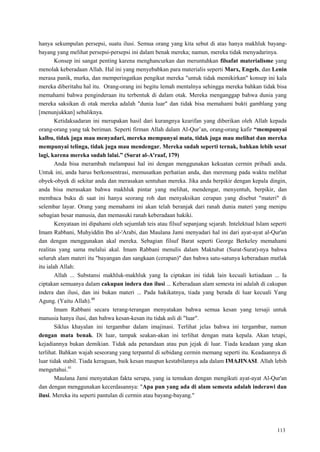 113
hanya sekumpulan persepsi, suatu ilusi. Semua orang yang kita sebut di atas hanya makhluk bayang-
bayang yang melihat persepsi-persepsi ini dalam benak mereka; namun, mereka tidak menyadarinya.
Konsep ini sangat penting karena menghancurkan dan meruntuhkan filsafat materialisme yang
menolak keberadaan Allah. Hal ini yang menyebabkan para materialis seperti Marx, Engels, dan Lenin
merasa panik, murka, dan memperingatkan pengikut mereka "untuk tidak memikirkan" konsep ini kala
mereka diberitahu hal itu. Orang-orang ini begitu lemah mentalnya sehingga mereka bahkan tidak bisa
memahami bahwa penginderaan itu terbentuk di dalam otak. Mereka menganggap bahwa dunia yang
mereka saksikan di otak mereka adalah "dunia luar" dan tidak bisa memahami bukti gamblang yang
[menunjukkan] sebaliknya.
Ketidaksadaran ini merupakan hasil dari kurangnya kearifan yang diberikan oleh Allah kepada
orang-orang yang tak beriman. Seperti firman Allah dalam Al-Qur‘an, orang-orang kafir “mempunyai
kalbu, tidak juga mau menyadari, mereka mempunyai mata, tidak juga mau melihat dan mereka
mempunyai telinga, tidak juga mau mendengar. Mereka sudah seperti ternak, bahkan lebih sesat
lagi, karena mereka sudah lalai.” (Surat al-A'raaf, 179)
Anda bisa merambah melampaui hal ini dengan menggunakan kekuatan cermin pribadi anda.
Untuk ini, anda harus berkonsentrasi, memusatkan perhatian anda, dan merenung pada waktu melihat
obyek-obyek di sekitar anda dan merasakan sentuhan mereka. Jika anda berpikir dengan kepala dingin,
anda bisa merasakan bahwa makhluk pintar yang melihat, mendengar, menyentuh, berpikir, dan
membaca buku di saat ini hanya seorang roh dan menyaksikan cerapan yang disebut "materi" di
selembar layar. Orang yang memahami ini akan telah beranjak dari ranah dunia materi yang menipu
sebagian besar manusia, dan memasuki ranah keberadaan hakiki.
Kenyataan ini dipahami oleh sejumlah teis atau filsuf sepanjang sejarah. Intelektual Islam seperti
Imam Rabbani, Muhyiddin Ibn al-'Arabi, dan Maulana Jami menyadari hal ini dari ayat-ayat al-Qur'an
dan dengan menggunakan akal mereka. Sebagian filsuf Barat seperti George Berkeley memahami
realitas yang sama melalui akal. Imam Rabbani menulis dalam Maktubat (Surat-Surat)-nya bahwa
seluruh alam materi itu "bayangan dan sangkaan (cerapan)" dan bahwa satu-satunya keberadaan mutlak
itu ialah Allah:
Allah ... Substansi makhluk-makhluk yang Ia ciptakan ini tidak lain kecuali ketiadaan ... Ia
ciptakan semuanya dalam cakupan indera dan ilusi ... Keberadaan alam semesta ini adalah di cakupan
indera dan ilusi, dan ini bukan materi ... Pada hakikatnya, tiada yang berada di luar kecuali Yang
Agung. (Yaitu Allah).40
Imam Rabbani secara terang-terangan menyatakan bahwa semua kesan yang tersaji untuk
manusia hanya ilusi, dan bahwa kesan-kesan itu tidak asli di "luar".
Siklus khayalan ini tergambar dalam imajinasi. Terlihat jelas bahwa ini tergambar, namun
dengan mata benak. Di luar, tampak seakan-akan ini terlihat dengan mata kepala. Akan tetapi,
kejadiannya bukan demikian. Tidak ada penandaan atau pun jejak di luar. Tiada keadaan yang akan
terlihat. Bahkan wajah seseorang yang terpantul di sebidang cermin memang seperti itu. Keadaannya di
luar tidak stabil. Tiada keraguan, baik kesan maupun kestabilannya ada dalam IMAJINASI. Allah lebih
mengetahui.41
Maulana Jami menyatakan fakta serupa, yang ia temukan dengan mengikuti ayat-ayat Al-Qur'an
dan dengan menggunakan kecerdasannya: "Apa pun yang ada di alam semesta adalah inderawi dan
ilusi. Mereka itu seperti pantulan di cermin atau bayang-bayang."
 