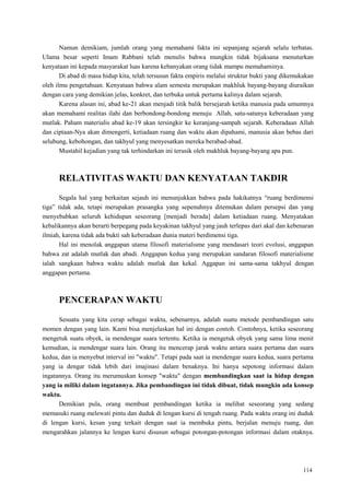 114
Namun demikiam, jumlah orang yang memahami fakta ini sepanjang sejarah selalu terbatas.
Ulama besar seperti Imam Rabbani telah menulis bahwa mungkin tidak bijaksana menuturkan
kenyataan ini kepada masyarakat luas karena kebanyakan orang tidak mampu memahaminya.
Di abad di masa hidup kita, telah tersusun fakta empiris melalui struktur bukti yang dikemukakan
oleh ilmu pengetahuan. Kenyataan bahwa alam semesta merupakan makhluk bayang-bayang diuraikan
dengan cara yang demikian jelas, konkret, dan terbuka untuk pertama kalinya dalam sejarah.
Karena alasan ini, abad ke-21 akan menjadi titik balik bersejarah ketika manusia pada umumnya
akan memahami realitas ilahi dan berbondong-bondong menuju Allah, satu-satunya keberadaan yang
mutlak. Paham materialis abad ke-19 akan tersingkir ke keranjang-sampah sejarah. Keberadaan Allah
dan ciptaan-Nya akan dimengerti, ketiadaan ruang dan waktu akan dipahami, manusia akan bebas dari
selubung, kebohongan, dan takhyul yang menyesatkan mereka berabad-abad.
Mustahil kejadian yang tak terhindarkan ini terusik oleh makhluk bayang-bayang apa pun.
RELATIVITAS WAKTU DAN KENYATAAN TAKDIR
Segala hal yang berkaitan sejauh ini menunjukkan bahwa pada hakikatnya ―ruang berdimensi
tiga‖ tidak ada, tetapi merupakan prasangka yang sepenuhnya ditemukan dalam persepsi dan yang
menyebabkan seluruh kehidupan seseorang [menjadi berada] dalam ketiadaan ruang. Menyatakan
kebalikannya akan berarti berpegang pada keyakinan takhyul yang jauh terlepas dari akal dan kebenaran
ilmiah, karena tidak ada bukti sah keberadaan dunia materi berdimensi tiga.
Hal ini menolak anggapan utama filosofi materialisme yang mendasari teori evolusi, anggapan
bahwa zat adalah mutlak dan abadi. Anggapan kedua yang merupakan sandaran filosofi materialisme
ialah sangkaan bahwa waktu adalah mutlak dan kekal. Aggapan ini sama-sama takhyul dengan
anggapan pertama.
PENCERAPAN WAKTU
Sesuatu yang kita cerap sebagai waktu, sebenarnya, adalah suatu metode pembandingan satu
momen dengan yang lain. Kami bisa menjelaskan hal ini dengan contoh. Contohnya, ketika seseorang
mengetuk suatu obyek, ia mendengar suara tertentu. Ketika ia mengetuk obyek yang sama lima menit
kemudian, ia mendengar suara lain. Orang itu mencerap jarak waktu antara suara pertama dan suara
kedua, dan ia menyebut interval ini "waktu". Tetapi pada saat ia mendengar suara kedua, suara pertama
yang ia dengar tidak lebih dari imajinasi dalam benaknya. Ini hanya sepotong informasi dalam
ingatannya. Orang itu merumuskan konsep "waktu" dengan membandingkan saat ia hidup dengan
yang ia miliki dalam ingatannya. Jika pembandingan ini tidak dibuat, tidak mungkin ada konsep
waktu.
Demikian pula, orang membuat pembandingan ketika ia melihat seseorang yang sedang
memasuki ruang melewati pintu dan duduk di lengan kursi di tengah ruang. Pada waktu orang ini duduk
di lengan kursi, kesan yang terkait dengan saat ia membuka pintu, berjalan menuju ruang, dan
mengarahkan jalannya ke lengan kursi disusun sebagai potongan-potongan informasi dalam otaknya.
 