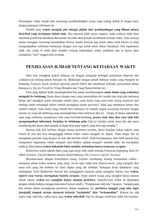 115
Pencerapan waktu terjadi kala seseorang membandingkan orang yang sedang duduk di lengan kursi
dengan potongan informasi itu.
Pendek kata, waktu menjadi ada sebagai akibat dari pembandingan yang dibuat antara
ilusi-ilusi yang tersimpan dalam otak. Jika manusia tidak punya ingatan, maka otaknya tidak akan
membuat penafsiran demikian dan karena itu tidak akan pernah membentuk konsep waktu. Satu-satunya
alasan mengapa seseorang menentukan dirinya sendiri berusia tiga puluh tahun ialah karena ia telah
mengumpulkan informasi berkenaan dengan usia tiga puluh tahun dalam benaknya. Jika ingatannya
tidak ada, maka ia tidak akan berpikir tentang keberadaan waktu terdahulu dan ia hanya akan
mengalami "saat" tunggal kala ia hidup.
PENJELASAN ILMIAH TENTANG KETIADAAN WAKTU
Mari kita terangkan pokok bahasan ini dengan mengutip berbagai penjelasan ilmuwan dan
cendekiawan tentang pokok bahasan ini. Berkenaan dengan pokok bahasan waktu yang mengalir ke
belakang, François Jacob, profesor genetika peraih Nobel dan intelektual terkenal, menyatakan dalam
bukunya Le Jeu des Possibles (Yang Mungkin dan Yang Nyata) berikut ini:
Film yang diputar balik memungkinkan kita untuk membayangkan suatu dunia yang waktunya
mengalir ke belakang. Suatu dunia dengan susu yang memisahkan diri sendiri dari kopi dan meloncat
keluar dari mangkok untuk mencapai wadah susu; suatu dunia yang sinar-sinar terang terpancar dari
dinding untuk terkumpul dalam sebuah perangkap (pusat gravitasi), tidak lagi memancar keluar dari
sumber cahaya; suatu dunia yang sebuah batu meluncur ke telapak tangan seseorang bersama dengan
tetesan air yang tak terhitung yang memungkinkan batu meloncat dari air. Tetapi, di dunia sedemikian
rupa yang waktunya mempunyai sifat yang bertolak-belakang, proses otak kita, dan cara otak kita
mengumpulkan informasi, berjalan ke belakang pula. Hal ini berlaku untuk masa lalu dan masa
mendatang dan dunia akan tampak di depan kita tepat seperti yang baru saja tampak.42
Karena otak kita terbiasa dengan urutan peristiwa tertentu, dunia berjalan bukan seperti yang
terkait di atas dan kita menganggap bahwa waktu selalu mengalir ke depan. Akan tetapi, hal ini
merupakan putusan yang dicapai di otak dan bersifat relatif. Pada kenyataannya, kita tidak pernah bisa
mengetahui bagaimana waktu mengalir atau bahkan apakah mengalir ataukah tidak. Ini merupakan
indikasi fakta bahwa waktu bukanlah fakta mutlak, melainkan hanya semacam cerapan.
Relativitas waktu adalah fakta yang juga teruji oleh salah seorang fisikawan terpenting abad 20,
Albert Einstein. Lincoln Barnett menulis dalam bukunya The Universe and Dr. Einstein:
Bersama-sama dengan kemutlakan ruang, Einsten membuang konsep kemutlakan waktu—
mengenai aliran waktu semesta yang tetap, itu-itu saja, tidak bisa ditawar-tawar, yang mengalir dari
masa lalu yang tak terbatas ke masa depan yang tak terbatas. Sebagian besar kekaburan yang
melingkupi Teori Relativitas berasal dari keengganan manusia untuk mengakui bahwa rasa waktu,
seperti rasa warna, merupakan bentuk cerapan. Tepat seperti ruang yang mungkin hanya tatanan
obyek materi, waktu pun mungkin hanya tatanan peristiwa. Subyektivitas waktu itu dijelaskan
dengan sebaik-baiknya dengan kata-kata Einsten sendiri. "Pengalaman individu," katanya, "tampak pada
kita tertata dalam serangkaian peristiwa; dalam rangkaian ini, peristiwa tunggal yang kita ingat
[menjadi] tampak tertata menurut kriteria "terdahulu" dan "terkemudian". Karena itu, ada
waktu bagi individu, waktu-saya, atau waktu subyektif. Hal ini dengan sendirinya tidak bisa terukur.
 
