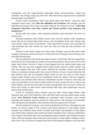 116
Sesungguhnya saya bisa mengasosiasikan angka-angka dengan peristiwa-peristiwa, dengan cara
sedemikian rupa sehingga angka yang lebih besar lebih diasosiasikan dengan peristiwa terkemudian
daripada dengan yang terdahulu.43
Einstein sendiri menunjukkan, seperti yang dikutip dalam buku Barnett: "ruang dan waktu
merupakan bentuk intuisi, yang tidak bisa dipisahkan dari kesadaran lebih daripada yang bisa
[dipisahkan dari] konsep warna, bentuk atau ukuran." Menurut Teori Relativitas Umum: "waktu tidak
mempunyai keberadaan yang bebas terpisah dari tatanan peristiwa yang dengannya kita
mengukurnya.‖44
Karena terdiri dari cerapan, waktu tergantung sepenuhnya pada pencerapnya dan karena itu
bersifat relatif.
Kecepatan pengaliran waktu berbeda menurut acuan yang kita gunakan untuk mengukurnya
karena tidak ada jam alamiah dalam tubuh manusia untuk menunjukkan dengan tepat seberapa cepat
waktu melintas. Seperti tulisan Lincoln Barnett: "Tepat seperti hal-hal semacam warna yang tidak ada
tanpa pencerapan oleh mata, seketika atau sejam atau sehari pun tidak ada tanpa penandaan oleh
peristiwa."45
Relativitas waktu dialami dengan jelas dalam mimpi. Meskipun yang kita lihat dalam mimpi
tampaknya berlangsung selama berjam-jam, itu sebenarnya hanya berlangung selama beberapa menit,
dan bahkan beberapa detik.
Mari kita perhatikan contoh untuk menerangkan masalah ini lebih lanjut. Mari kita anggap bahwa
kita berada di suatu ruang dengan satu jendela saja yang dirancang khusus dan kita tetap di sana selama
jangka waktu tertentu. Ada jam di ruang itu yang dengannya kita bisa melihat jumlah waktu yang
melintas. Pada saat yang sama, anggaplah bahwa melalui jendela ruang kita melihat matahari yang
terbit dan tenggelam pada jarak waktu tertentu. Beberapa hari kemudian, jawaban yang akan kita
berikan atas pertanyaan tentang jumlah waktu yang kita habiskan di kamar itu akan berdasarkan baik
pada informasi yang telah kita kumpulkan dengan melihat jam dari satu waktu ke waktu lainnya
maupun dengan hitungan yang kita buat menunjukkan berapa kali matahari terbit dan tenggelam.
Umpamanya, kita perkirakan bahwa kita hanya menghabiskan tiga hari di ruang itu. Akan tetapi, jika
orang yang meletakkan kita di ruang itu berkata bahwa kita hanya menyita dua hari di ruang itu dan
bahwa matahari yang kita lihat dari jendela itu buatan yang dihasilkan oleh suatu mesin simulasi dan
bahwa jam di kamar itu diatur khusus untuk berfungsi lebih cepat, maka penghitungan yang kita
lakukan tidak memiliki makna.
Contoh ini menegaskan bahwa informasi yang kita miliki tentang tingkat lintasan waktu
didasarkan pada acuan relatif. Relativitas waktu ialah fakta ilmiah yang juga terbukti dengan metode
ilmiah. Teori Relativitas Umum Einstein pun berpendapat bahwa kecepatan waktu berubah
tergantung pada kecepatan obyek dan posisinya di medan gravitasi. Bila kecepatan terus bertambah,
waktu disingkatkan dan dipadatkan: waktu melambat seolah-olah sampai ke titik "berhenti".
Mari kita jelaskan hal ini dengan suatu contoh yang diberikan oleh Einsten. Bayangkan dua anak
kembar, satu darinya tinggal di bumi sementara yang lainnya bepergian di ruang angkasa dengan
kecepatan yang mendekati cahaya. Ketika ia kembali, anak kembar yang bepergian di ruang angkasa
akan melihat bahwa saudaranya telah tumbuh jauh lebih tua daripada dirinya. Alasannya adalah bahwa
waktu mengalir lebih lambat pada orang yang bepergian dengan kecepatan yang mendekati kecepatan
cahaya. Mari kita bayangkan [ada] seorang ayah yang bepergian di ruang angkasa sedangkan anaknya
diam di bumi. Jika si ayah berusia duapuluh tujuh tahun ketika berangkat sedangkan si anak tiga tahun;
 