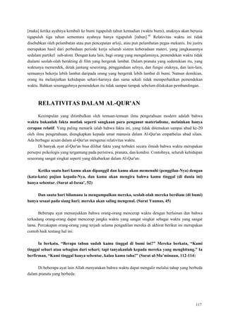 117
[maka] ketika ayahnya kembali ke bumi tigapuluh tahun kemudian (waktu bumi), anaknya akan berusia
tigapuluh tiga tahun sementara ayahnya hanya tigapuluh [tahun].46
Relativitas waktu ini tidak
disebabkan oleh pelambatan atau pun pencepatan arloji, atau pun pelambatan pegas mekanis. Ini justru
merupakan hasil dari perbedaan periode kerja seluruh sistem keberadaan materi, yang jangkauannya
sedalam partikel sub-atom. Dengan kata lain, bagi orang yang mengalaminya, pemendekan waktu tidak
dialami seolah-olah berakting di film yang bergerak lambat. Dalam pranata yang sedemikian itu, yang
waktunya memendek, detak jantung seseorang, penggandaan selnya, dan fungsi otaknya, dan lain-lain,
semuanya bekerja lebih lambat daripada orang yang bergerak lebih lambat di bumi. Namun demikian,
orang itu melanjutkan kehidupan sehari-harinya dan sama sekali tidak memperhatikan pemendekan
waktu. Bahkan sesungguhnya pemendekan itu tidak sampai tampak sebelum dilakukan pembandingan.
RELATIVITAS DALAM AL-QUR'AN
Kesimpulan yang ditimbulkan oleh temuan-temuan ilmu pengetahuan modern adalah bahwa
waktu bukanlah fakta mutlak seperti sangkaan para penganut materialisme, melainkan hanya
cerapan relatif. Yang paling menarik ialah bahwa fakta ini, yang tidak ditemukan sampai abad ke-20
oleh ilmu pengetahuan, diungkapkan kepada umat manusia dalam Al-Qur'an empatbelas abad silam.
Ada berbagai acuan dalam al-Qur'an mengenai relativitas waktu.
Di banyak ayat al-Qur'an bisa dilihat fakta yang terbukti secara ilmiah bahwa waktu merupakan
persepsi psikologis yang tergantung pada peristiwa, pranata, dan kondisi. Contohnya, seluruh kehidupan
seseorang sangat singkat seperti yang dikabarkan dalam Al-Qur'an:
Ketika suatu hari kamu akan dipanggil dan kamu akan memenuhi (penggilan-Nya) dengan
(kata-kata) pujian kepada-Nya, dan kamu akan mengira bahwa kamu tinggal (di dunia ini)
hanya sebentar. (Surat al-Israa‟, 52)
Dan suatu hari bilamana ia mengumpulkan mereka, seolah-olah mereka berdiam (di bumi)
hanya sesaat pada siang hari; mereka akan saling mengenal. (Surat Yuunus, 45)
Beberapa ayat menunjukkan bahwa orang-orang mencerap waktu dengan berlainan dan bahwa
terkadang orang-orang dapat mencerap jangka waktu yang sangat singkat sebagai waktu yang sangat
lama. Percakapan orang-orang yang terjadi selama pengadilan mereka di akhirat berikut ini merupakan
contoh baik tentang hal ini:
Ia berkata, “Berapa tahun sudah kamu tinggal di bumi ini?” Mereka berkata, “Kami
tinggal sehari atau sebagian dari sehari; tapi tanyakanlah kepada mereka yang menghitung.” Ia
berfirman, “Kami tinggal hanya sebentar, kalau kamu tahu!” (Surat al-Mu‟minuun, 112-114)
Di beberapa ayat lain Allah menyatakan bahwa waktu dapat mengalir melalui tahap yang berbeda
dalam pranata yang berbeda:
 