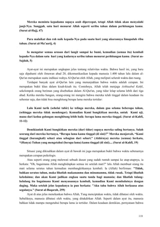 118
Mereka meminta kepadamu supaya azab dipercepat, tetapi Allah tidak akan menyalahi
janji-Nya. Sungguh, satu hari menurut Allah seperti seribu tahun dalam perhitungan kamu.
(Surat al-Hajj, 47)
Para malaikat dan roh naik kepada-Nya pada suatu hari yang ukurannya limapuluh ribu
tahun. (Surat al-Ma‟aarij, 4)
Ia mengatur semua urusan dari langit sampai ke bumi, kemudian (semua itu) kembali
kepada-Nya dalam satu hari yang kadarnya seribu tahun menurut perhitungan kamu. (Surat as-
Sajdah, 5)
Ayat-ayat ini merupakan ungkapan jelas tentang relativitas waktu. Bahwa hasil ini, yang baru
saja dipahami oleh ilmuwan abad 20, dikomunikasikan kepada manusia 1.400 tahun lalu dalam al-
Qur'an merupakan suatu indikasi wahyu Al-Qur'an oleh Allah, yang meliputi seluruh waktu dan ruang.
Terdapat banyak ayat al-Qur'an lain yang menunjukkan bahwa waktu adalah cerapan. Ini
merupakan bukti khas dalam kisah-kisah itu. Contohnya, Allah telah menjaga Ashhaabul Kahfi,
sekelompok orang beriman yang disebutkan dalam Al-Qur'an, yang tidur lelap selama lebih dari tiga
abad. Ketika mereka bangun, orang-orang ini mengira bahwa mereka telah tinggal dalam keadaan itu
sebentar saja, dan tidak bisa menghitung berapa lama mereka tertidur:
Lalu Kami tarik (sehelai tabir) ke telinga mereka, dalam gua selama beberapa tahun,
(sehingga mereka tidak mendengar). Kemudian Kami bangkitkan mereka, untuk Kami uji,
mana dari kedua golongan menghitung lebih baik: berapa lama mereka tinggal. (Surat al-Kahfi,
11-12)
Demikianlah Kami bangkitkan mereka (dari tidur) supaya mereka saling bertanya. Salah
seorang dari mereka bertanya, “Berapa lama kamu tinggal (di sini)?” Mereka menjawab, “Kami
tinggal (barangkali) sehari atau sebagian dari sehari.” (Akhirnya) mereka (semua) berkata,
“(Hanya) Tuhan yang mengetahui (berapa lama) kamu tinggal (di sini).... (Surat al-Kahfi, 19)
Situasi yang dikisahkan dalam ayat di bawah ini juga merupakan bukti bahwa waktu sebenarnya
merupakan cerapan psikologis.
Atau seperti orang yang melewati sebuah dusun yang sudah runtuh sampai ke atap-atapnya, ia
berkata: "Oh, bagaimana Allah menghidupkan semua ini setelah mati?" lalu Allah membuat orang itu
mati selama seratus tahun kemudian membangkitkannya kembali. Ia (Allah) berfirman: "Tidak,
bahkan seratus tahun, maka lihatlah makananmu dan minumanmu, tidak rusak. Tetapi lihatlah
keledaimu; dan akan Kami jadikan engkau suatu tanda bagi manusia; dan lihatlah tulang-
belulang itu bagaimana Kami menyusunnya kembali, kemudian Kami membalutnya dengan
daging. Maka setelah jelas kepadanya ia pun berkata: "Aku tahu bahwa Allah berkuasa atas
segalanya." (Surat al-Baqarah, 259)
Ayat di atas jelas menekankan bahwa Allah, Yang menciptakan waktu, tidak dibatasi oleh waktu.
Sebaliknya, manusia dibatasi oleh waktu, yang ditakdirkan Allah. Seperti dalam ayat itu, manusia
bahkan tidak mampu mengetahui berapa lama ia tertidur. Dalam keadaan demikian, pernyataan bahwa
 