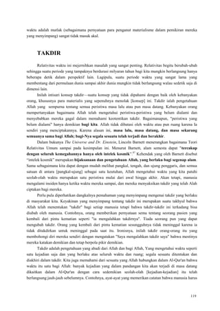 119
waktu adalah mutlak (sebagaimana pernyataan para penganut materialisme dalam pemikiran mereka
yang menyimpang) sangat tidak masuk akal.
TAKDIR
Relativitas waktu ini mejernihkan masalah yang sangat penting. Relativitas begitu berubah-ubah
sehingga suatu periode yang tampaknya berdurasi milyaran tahun bagi kita mungkin berlangsung hanya
beberapa detik dalam perspektif lain. Lagipula, suatu periode waktu yang sangat lama yang
membentang dari permulaan dunia sampai akhir dunia mungkin tidak berlangsung walau sedetik saja di
dimensi lain.
Inilah intisari konsep takdir—suatu konsep yang tidak dipahami dengan baik oleh kebanyakan
orang, khususnya para materialis yang sepenuhnya menolak [konsep] ini. Takdir ialah pengetahuan
Allah yang sempurna tentang semua peristiwa masa lalu atau pun masa datang. Kebanyakan orang
mempertanyakan bagaimana Allah telah mengetahui peristiwa-peristiwa yang belum dialami dan
menyebabkan mereka gagal dalam memahami keotentikan takdir. Bagaimanapun, "peristiwa yang
belum dialami" hanya demikian bagi kita. Allah tidak dibatasi oleh waktu atau pun ruang karena Ia
sendiri yang menciptakannya. Karena alasan ini, masa lalu, masa datang, dan masa sekarang
semuanya sama bagi Allah; bagi-Nya segala sesuatu telah terjadi dan berakhir.
Dalam bukunya The Universe and Dr. Einstein, Lincoln Barnett menerangkan bagaimana Teori
Relativitas Umum sampai pada kesimpulan ini. Menurut Barnett, alam semesta dapat "tercakup
dengan seluruh kemegahannya hanya oleh intelek kosmik‖.47
Kehendak yang oleh Barnett disebut
―intelek kosmik‖ merupakan bijaksanaan dan pengetahuan Allah, yang berlaku bagi segenap alam.
Sama sebagaimana kita dapat dengan mudah melihat pangkal, tengah, dan ujung penggaris, dan semua
satuan di antara [pangkal-ujung] sebagai satu keutuhan, Allah mengetahui waktu yang kita patuhi
seolah-olah waktu merupakan satu peristiwa mulai dari awal hingga akhir. Akan tetapi, manusia
mengalami insiden hanya ketika waktu mereka sampai, dan mereka menyaksikan takdir yang telah Alah
ciptakan bagi mereka.
Perlu pula diperhatikan dangkalnya pemahaman yang menyimpang mengenai takdir yang berlaku
di masyarakat kita. Keyakinan yang menyimpang tentang takdir ini merupakan suatu takhyul bahwa
Allah telah menentukan "takdir" bagi setiap manusia tetapi bahwa takdir-takdir ini terkadang bisa
diubah oleh manusia. Contohnya, orang memberikan pernyataan semu tentang seorang pasien yang
kembali dari pintu kematian seperti "ia mengalahkan takdirnya". Tiada seorang pun yang dapat
mengubah takdir. Orang yang kembali dari pintu kematian sesungguhnya tidak meninggal karena ia
tidak ditakdirkan untuk meninggal pada saat itu. Ironisnya, inilah takdir orang-orang itu yang
membohongi diri mereka sendiri dengan mengatakan "Saya mengalahkan takdir saya" bahwa mestinya
mereka katakan demikian dan tetap berpola pikir demikian.
Takdir adalah pengetahuan yang abadi dari Allah dan bagi Allah, Yang mengetahui waktu seperti
satu kejadian saja dan yang berlaku atas seluruh waktu dan ruang; segala sesuatu ditentukan dan
diakhiri dalam takdir. Kita juga memahami dari sesuatu yang Allah hubungkan dalam Al-Qur'an bahwa
waktu itu satu bagi Allah: banyak kejadian yang dalam pandangan kita akan terjadi di masa datang
dikaitkan dalam Al-Qur'an dengan cara sedemikian seolah-olah [kejadian-kejadian] itu telah
berlangsung jauh-jauh sebelumnya. Contohnya, ayat-ayat yang memerikan catatan bahwa manusia harus
 