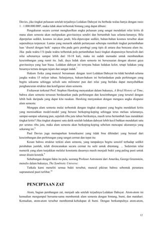 12
Davies, jika tingkat peluasan setelah terjadinya Ledakan Dahsyat itu berbeda walau hanya dengan rasio
1 : 1.000.000.000², maka tidak akan terbentuk bintang yang dapat dihuni:
Pengukuran secara cermat menghasilkan angka peluasan yang sangat mendekati nilai kritis di
mana alam semesta akan melepaskan gravitasinya sendiri dan bertambah luas selama-lamanya. Bila
diperpelan sedikit, kosmos ini akan jatuh; bila dipercepat sedikit, bahan-bahan kosmos tersebut akan
sepenuhnya terpencar. Lantas yang menarik adalah pertanyaan seberapa rumitkah tingkat pertambahan
luas ‗disetel dengan baik‘ supaya tiba pada garis pembagi yang tipis di antara dua bencana alam itu.
Jika pada waktu I S (pada waktu terbentuk pola pertambahan luas) tingkat ekspansinya berselisih dari
nilai sebenarnya sampai lebih dari 10-18 kali, maka ini sudah memadai untuk membatalkan
keseimbangan yang rumit itu. Jadi, daya ledak alam semesta ini bersesuaian dengan akurasi gaya
gravitasinya yang luar biasa. Ledakan dahsyat ini ternyata bukan ledakan kolot, tetapi ledakan yang
besarnya tertata dengan tajam dan sangat indah.7
Hukum fisika yang muncul bersamaan dengan teori Ledakan Dahsyat itu tidak berubah selama
jangka waktu 15 milyar tahun. Selanjutnya, hukum-hukum ini berlandaskan pada perhitungan yang
begitu seksama sehingga selisih satu milimeter pun dari nilai yang berlaku dapat menyebabkan
penghancuran struktur dan konfigurasi alam semesta.
Fisikawan terkenal Prof. Stephen Hawking menyatakan dalam bukunya, A Brief History of Time,
bahwa alam semesta tersusun berdasarkan pada perhitungan dan keseimbangan yang tersetel dengan
lebih baik daripada yang dapat kita rasakan. Hawking menyatakan dengan mengacu angka ekspansi
alam semesta:
Mengapa alam semesta mulai terbentuk dengan tingkat ekspansi yang begitu mendekati kritis
yang memisahkan model-model yang berurai berkeping-keping sehingga terus meluas selamanya,
sampai-sampai sekarang pun, sepuluh ribu juta tahun berikutnya, masih terus bertambah luas mendekati
tingkat kritis? Jika tingkat ekspansi satu detik setelah ledakan dahsyat lebih kecil bahkan mendekati satu
per seratus ribu juta, maka alam semesta akan berkeping-keping sebelum mencapai ukurannya yang
sekarang ini.8
Paul Davies juga memaparkan konsekuensi yang tidak bisa dihindari yang berasal dari
keseimbangan dan perhitungan yang sangat cermat dan tepat itu:
Kesan bahwa struktur terkini alam semesta, yang tampaknya begitu sensitif terhadap sedikit
perubahan jumlah, telah direncanakan secara cermat itu sulit untuk ditentang. ... Sederetan nilai
numerik yang alam tunjukkan melalui konstanta dasarnya masih menjadi bukti yang paling pasti untuk
unsur disain kosmik.9
Sehubungan dengan fakta itu pula, seorang Profesor Astronomi dari Amerika, George Greenstein,
menulis dalam bukunya, The Symbiotic Universe:
Tatkala kami meneliti semua bukti tersebut, muncul pikiran bahwa sebentuk perantara
supranatural pasti terlibat.10
PENCIPTAAN ZAT
Atom, bagian pembangun zat, menjadi ada setelah terjadinya Ledakan Dahsyat. Atom-atom ini
kemudian mengumpul bersama-sama membentuk alam semesta dengan bintang, bumi, dan matahari.
Kemudian, atom-atom tersebut membentuk kehidupan di bumi. Dengan berkumpulnya atom-atom,
 