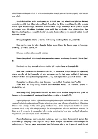 120
menyerahkan diri kepada Allah di akhirat dihubungkan sebagai peristiwa-peristiwa yang telah terjadi
lama sekali:
Sangkakala ditiup, maka segala yang ada di langit dan yang ada di bumi pingsan, kecuali
yang dikehendaki oleh Allah (dikecualikan). Kemudian itu ditiup sekali lagi, tiba-tiba mereka
berdiri tegak dan menunggu. Dan bumi memancarkan cahaya Tuhannya; Kitab (catatan segala
perbuatan) akan diletakkan (terbuka); para nabi dan saksi-saksi akan didatangkan, dan
dijatuhkanlah keputusan yang adil di antara mereka, dan mereka pun tak akan dirugikan. (Surat
az-Zumar, 68-69)
Orang-orang kafir dibawa ke neraka berbondong-bondong. (Surat az-Zumar,71)
Dan mereka yang bertakwa kepada Tuhan akan dibawa ke dalam surga berbondong-
bondong… (Surat az-Zumar, 73)
Beberapa ayat lain dalam masalah ini ialah:
Dan setiap pribadi akan tampil, dengan masing-masing pendorong dan saksi. (Surat Qaaf,
21)
Dan langit pun akan terbelah, sehingga hari itu jadi rapuh. (Surat al-Haaqqah, 16)
Dan atas kesabaran dan ketabahan mereka, Ia membalas dengan surga dan (pakaian)
sutera; mereka di sini bersandar di atas peterana; mereka tak akan melihat di dalamnya
matahari (terlalu panas) atau dinginnya (bulan) yang melampaui batas. (Surat al-Insaan, 12-13)
Dan api neraka ditampakkan bagi siapa saja yang melihat. (Surat an-Naazi‟at, 36)
Maka hari ini orang-orang beriman menertawakan kaum tak beriman. (Surat al-
Muthaffifiin, 34)
Dan orang-orang yang berdosa melihat api neraka dan mereka mengerti akan jatuh ke
dalamnya; dan mereka tidak mendapat jalan keluarnya. (Surat al-Kahfi, 53)
Seperti yang dapat dilihat, kejadian-kejadian yang akan terjadi setelah kematian kita (dari sudut
pandang kita) dihubungkan dalam al-Qur'an sebagai peristiwa masa lalu yang telah dialami. Allah tidak
dibatasi oleh kerangka waktu relatif yang membatasi kita. Allah menghendaki hal-hal ini dalam
ketiadaan waktu: orang telah mengerjakannya dan semua peristiwa ini telah berlalu dan berakhir. Di
dalam ayat di bawah ini Ia menegaskan bahwa setiap peristiwa itu, besar atau pun kecil, ada dalam
pengetahuan Allah dan tercatat dalam sebuah kitab:
Dalam keadaan apa pun kamu, dan bagian apa pun yang kamu baca dari Al-Quran, dan
perbuatan apa pun yang kamu kerjakan, niscaya Kami menjadi saksi ketika kamu sedang tekun
melakukannya. Tak ada yang tersembunyi dari Tuhanmu seberat zarah pun, di bumi dan di
 