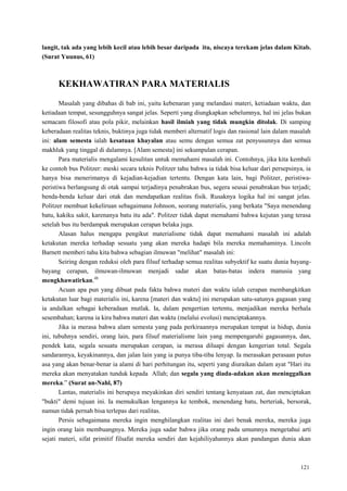 121
langit, tak ada yang lebih kecil atau lebih besar daripada itu, niscaya terekam jelas dalam Kitab.
(Surat Yuunus, 61)
KEKHAWATIRAN PARA MATERIALIS
Masalah yang dibahas di bab ini, yaitu kebenaran yang melandasi materi, ketiadaan waktu, dan
ketiadaan tempat, sesungguhnya sangat jelas. Seperti yang diungkapkan sebelumnya, hal ini jelas bukan
semacam filosofi atau pola pikir, melainkan hasil ilmiah yang tidak mungkin ditolak. Di samping
keberadaan realitas teknis, buktinya juga tidak memberi alternatif logis dan rasional lain dalam masalah
ini: alam semesta ialah kesatuan khayalan atau semu dengan semua zat penyusunnya dan semua
makhluk yang tinggal di dalamnya. [Alam semesta] ini sekumpulan cerapan.
Para materialis mengalami kesulitan untuk memahami masalah ini. Contohnya, jika kita kembali
ke contoh bus Politzer: meski secara teknis Politzer tahu bahwa ia tidak bisa keluar dari persepsinya, ia
hanya bisa menerimanya di kejadian-kejadian tertentu. Dengan kata lain, bagi Politzer, peristiwa-
peristiwa berlangsung di otak sampai terjadinya penabrakan bus, segera seusai penabrakan bus terjadi;
benda-benda keluar dari otak dan mendapatkan realitas fisik. Rusaknya logika hal ini sangat jelas.
Politzer membuat kekeliruan sebagaimana Johnson, seorang materialis, yang berkata "Saya menendang
batu, kakiku sakit, karenanya batu itu ada". Politzer tidak dapat memahami bahwa kejutan yang terasa
setelah bus itu berdampak merupakan cerapan belaka juga.
Alasan halus mengapa pengikut materialisme tidak dapat memahami masalah ini adalah
ketakutan mereka terhadap sesuatu yang akan mereka hadapi bila mereka memahaminya. Lincoln
Barnett memberi tahu kita bahwa sebagian ilmuwan "melihat" masalah ini:
Seiring dengan reduksi oleh para filsuf terhadap semua realitas subyektif ke suatu dunia bayang-
bayang cerapan, ilmuwan-ilmuwan menjadi sadar akan batas-batas indera manusia yang
mengkhawatirkan.48
Acuan apa pun yang dibuat pada fakta bahwa materi dan waktu ialah cerapan membangkitkan
ketakutan luar bagi materialis ini, karena [materi dan waktu] ini merupakan satu-satunya gagasan yang
ia andalkan sebagai keberadaan mutlak. Ia, dalam pengertian tertentu, menjadikan mereka berhala
sesembahan; karena ia kira bahwa materi dan waktu (melalui evolusi) menciptakannya.
Jika ia merasa bahwa alam semesta yang pada perkiraannya merupakan tempat ia hidup, dunia
ini, tubuhnya sendiri, orang lain, para filsuf materialisme lain yang mempengaruhi gagasannya, dan,
pendek kata, segala sesuatu merupakan cerapan, ia merasa diluapi dengan kengerian total. Segala
sandarannya, keyakinannya, dan jalan lain yang ia punya tiba-tiba lenyap. Ia merasakan perasaan putus
asa yang akan benar-benar ia alami di hari perhitungan itu, seperti yang diuraikan dalam ayat "Hari itu
mereka akan menyatakan tunduk kepada Allah; dan segala yang diada-adakan akan meninggalkan
mereka.‖ (Surat an-Nahl, 87)
Lantas, materialis ini berupaya meyakinkan diri sendiri tentang kenyataan zat, dan menciptakan
"bukti" demi tujuan ini. Ia memukulkan lengannya ke tembok, menendang batu, berteriak, bersorak,
namun tidak pernah bisa terlepas dari realitas.
Persis sebagaimana mereka ingin menghilangkan realitas ini dari benak mereka, mereka juga
ingin orang lain membuangnya. Mereka juga sadar bahwa jika orang pada umumnya mengetahui arti
sejati materi, sifat primitif filsafat mereka sendiri dan kejahiliyahannya akan pandangan dunia akan
 