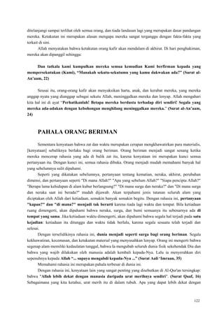 122
ditelanjangi sampai terlihat oleh semua orang, dan tiada landasan lagi yang merupakan dasar pandangan
mereka. Ketakutan ini merupakan alasan mengapa mereka sangat terganggu dengan fakta-fakta yang
terkait di sini.
Allah menyatakan bahwa ketakutan orang kafir akan mendalam di akhirat. Di hari penghakiman,
mereka akan dipanggil sehingga:
Dan tatkala kami kumpulkan mereka semua kemudian Kami berfirman kepada yang
mempersekutukan (Kami), “Manakah sekutu-sekutumu yang kamu dakwakan ada?” (Surat al-
An‟aam, 22)
Seusai itu, orang-orang kafir akan menyaksikan harta, anak, dan kerabat mereka, yang mereka
anggap nyata yang dianggap sebagai sekutu Allah, meninggalkan mereka dan lenyap. Allah mengabari
kita hal ini di ayat ―Perhatikanlah! Betapa mereka berdusta terhadap diri sendiri! Segala yang
mereka ada-adakan dengan kebohongan menghilang meninggalkan mereka.‖ (Surat al-An‟aam,
24)
PAHALA ORANG BERIMAN
Sementara kenyataan bahwa zat dan waktu merupakan cerapan mengkhawatirkan para materialis,
[kenyataan] sebaliknya berlaku bagi orang beriman. Orang beriman menjadi sangat senang ketika
mereka mencerap rahasia yang ada di balik zat itu, karena kenyataan ini merupakan kunci semua
pertanyaan itu. Dengan kunci ini, semua rahasia dibuka. Orang menjadi mudah memahami banyak hal
yang sebelumnya sulit dipahami.
Seperti yang dikatakan sebelumnya, pertanyaan tentang kematian, neraka, akhirat, perubahan
dimensi, dan pertanyaan seperti "Di mana Allah?" "Apa yang sebelum Allah?" "Siapa pencipta Allah?"
"Berapa lama kehidupan di alam kubur berlangsung?" "Di mana surga dan neraka?" dan "Di mana surga
dan neraka saat ini berada?" mudah dijawab. Akan terpahami jenis tatanan seluruh alam yang
diciptakan oleh Allah dari ketiadaan, semakin banyak semakin begitu. Dengan rahasia ini, pertanyaan
"kapan?" dan "di mana?" menjadi tak berarti karena tiada lagi waktu dan tempat. Bila ketiadaan
ruang dimengerti, akan dipahami bahwa neraka, surga, dan bumi semuanya itu sebenarnya ada di
tempat yang sama. Jika ketiadaan waktu dimengerti, akan dipahami bahwa segala hal terjadi pada satu
kejadian: ketiadaan itu ditunggu dan waktu tidak berlalu, karena segala sesuatu telah terjadi dan
selesai.
Dengan terselidikinya rahasia ini, dunia menjadi seperti surga bagi orang beriman. Segala
kekhawatiran, kecemasan, dan ketakutan material yang menyusahkan lenyap. Orang ini mengerti bahwa
segenap alam memiliki kedaulatan tunggal, bahwa Ia mengubah seluruh dunia fisik sekehendak Dia dan
bahwa yang wajib dilakukan oleh manusia adalah kembali kepada-Nya. Lalu ia menyerahkan diri
sepenuhnya kepada Allah “... supaya mengabdi kepada-Nya ...” (Surat Aali „Imraan, 35)
Memahami rahasia ini merupakan pahala terbesar di dunia ini.
Dengan rahasia ini, kenyataan lain yang sangat penting yang disebutkan di Al-Qur'an tersingkap:
bahwa "Allah lebih dekat dengan manusia daripada urat merihnya sendiri". (Surat Qaaf, 16)
Sebagaimana yang kita ketahui, urat merih itu di dalam tubuh. Apa yang dapat lebih dekat dengan
 