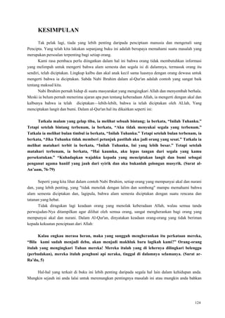 124
KESIMPULAN
Tak pelak lagi, tiada yang lebih penting daripada penciptaan manusia dan mengenali sang
Pencipta. Yang telah kita lakukan sepanjang buku ini adalah berupaya memahami suatu masalah yang
merupakan persoalan terpenting bagi setiap orang.
Kami rasa pembaca perlu diingatkan dalam hal ini bahwa orang tidak membutuhkan informasi
yang melimpah untuk mengerti bahwa alam semesta dan segala isi di dalamnya, termasuk orang itu
sendiri, telah diciptakan. Lingkup kalbu dan akal anak kecil sama luasnya dengan orang dewasa untuk
mengerti bahwa ia diciptakan. Sabda Nabi Ibrahim dalam al-Qur'an adalah contoh yang sangat baik
tentang maksud kita.
Nabi Ibrahim pernah hidup di suatu masyarakat yang mengingkari Allah dan menyembah berhala.
Meski ia belum pernah menerima ajaran apa pun tentang keberadaan Allah, ia mengerti dengan akal dan
kalbunya bahwa ia telah diciptakan—lebih-lebih, bahwa ia telah diciptakan oleh ALlah, Yang
menciptakan langit dan bumi. Dalam al-Qur'an hal itu dikaitkan seperti ini:
Tatkala malam yang gelap tiba, ia melihat sebuah bintang; ia berkata, “Inilah Tuhanku.”
Tetapi setelah bintang terbenam, ia berkata, “Aku tidak menyukai segala yang terbenam.”
Tatkala ia melihat bulan timbul ia berkata, “Inilah Tuhanku.” Tetapi setelah bulan terbenam, ia
berkata, “Jika Tuhanku tidak memberi petunjuk pastilah aku jadi orang yang sesat.” Tatkala ia
melihat matahari terbit ia berkata, “Inilah Tuhanku, Ini yang lebih besar.” Tetapi setelah
matahari terbenam, ia berkata, “Hai kaumku, aku lepas tangan dari segala yang kamu
persekutukan.” “Kuhadapkan wajahku kepada yang menciptakan langit dan bumi sebagai
penganut agama haniif yang jauh dari syirik dan aku bukanlah golongan musyrik. (Surat al-
An‟aam, 76-79)
Seperti yang kita lihat dalam contoh Nabi Ibrahim, setiap orang yang mempunyai akal dan nurani
dan, yang lebih penting, yang "tidak menolak dengan lalim dan sombong" mampu memahami bahwa
alam semesta diciptakan dan, lagipula, bahwa alam semesta diciptakan dengan suatu rencana dan
tatanan yang hebat.
Tidak diragukan lagi keadaan orang yang menolak keberadaan Allah, walau semua tanda
perwujudan-Nya ditampilkan agar dilihat oleh semua orang, sangat mengherankan bagi orang yang
mempunyai akal dan nurani. Dalam Al-Qur'an, dinyatakan keadaan orang-orang yang tidak beriman
kepada kekuatan penciptaan dari Allah:
Kalau engkau merasa heran, maka yang sungguh mengherankan itu perkataan mereka,
“Bila kami sudah menjadi debu, akan menjadi makhluk baru lagikah kami?” Orang-orang
itulah yang mengingkari Tuhan mereka! Mereka itulah yang di lehernya dilingkari belenggu
(perbudakan), mereka itulah penghuni api neraka, tinggal di dalamnya selamanya. (Surat ar-
Ra‟du, 5)
Hal-hal yang terkait di buku ini lebih penting daripada segala hal lain dalam kehidupan anda.
Mungkin sejauh ini anda lalai untuk merenungkan pentingnya masalah ini atau mungkin anda bahkan
 